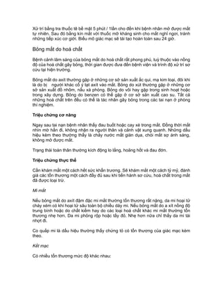 Xử trí bằng tra thuốc tê bề mặt 5 phút / 1lần cho đến khi bệnh nhân mở được mắt
tự nhiên. Sau đó bằng kín mắt với thuốc mỡ kháng sinh cho mắt nghỉ ngơi, tránh
những tiếp xúc cơ giới. Biểu mô giác mạc sẽ tái tạo hoàn toàn sau 24 giờ.
Bỏng mắt do hoá chất
Bệnh cảnh lâm sàng của bỏng mắt do hoá chất rất phong phú, tuỳ thuộc vào nồng
độ của hoá chất gây bỏng, thời gian được đưa đến bệnh viện và trình độ xử trí sơ
cứu tại hiện trường.
Bỏng mắt do axít thường gặp ở những cơ sở sản xuất ắc qui, mạ kim loại, đôi khi
là do bị người khác cố ý tạt axít vào mắt. Bỏng do xút thường gặp ở những cơ
sở sản xuất đồ nhôm, nấu xà phòng. Bỏng do vôi hay gặp trong sinh hoạt hoặc
trong xây dựng. Bỏng do benzen có thể gặp ở cơ sở sản xuất cao su. Tất cả
những hoá chất trên đều có thể là tác nhân gây bỏng trong các tai nạn ở phòng
thí nghiệm.
Triệu chứng cơ năng
Ngay sau tai nạn bệnh nhân thấy đau buốt hoặc cay xè trong mắt. Đồng thời mắt
nhìn mờ hẳn đi, không nhận ra người thân và cảnh vật xung quanh. Những dấu
hiệu kèm theo thường thấy là chảy nước mắt giàn dụa, chói mắt sợ ánh sáng,
không mở được mắt.
Trạng thái toàn thân thường kích động lo lắng, hoảng hốt và đau đớn.
Triệu chứng thực thể
Cần khám mắt một cách hết sức khẩn trương. Sẽ khám mắt một cách tỷ mỷ, đánh
giá các tổn thương một cách đầy đủ sau khi tiến hành sơ cứu, hoá chất trong mắt
đã được loại trừ.
Mi mắt
Nếu bỏng mắt do axít đậm đặc mi mắt thường tổn thương rất nặng, da mi hoại tử
cháy xém có khi hoại tử sâu toàn bộ chiều dày mi. Nếu bỏng mắt do a xít nồng độ
trung bình hoặc do chất kiềm hay do các loại hoá chất khác mi mắt thường tổn
thương nhẹ hơn. Da mi phỏng rộp hoặc tấy đỏ. Nhẹ hơn nữa chỉ thấy da mi tái
nhợt đi.
Co quắp mi là dấu hiệu thường thấy chứng tỏ có tổn thương của giác mạc kèm
theo.
Kết mạc
Có nhiều tổn thương mức độ khác nhau:
 