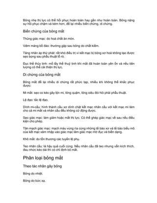 Bỏng nhẹ thị lực có thể hồi phục hoàn toàn hay gần như hoàn toàn. Bỏng nặng
sự hồi phục chậm và kém hơn, để lại nhiều biến chứng, di chứng.
Biến chứng của bỏng mắt
Thủng giác mạc: do hoá chất ăn mòn.
Viêm màng bồ đào: thường gặp sau bỏng do chất kiềm.
Tăng nhãn áp thứ phát: rất khó điều trị vì kết mạc bị bỏng xơ hoá không tạo được
sẹo bọng sau phẫu thuật lỗ rò.
Đục thể thủy tinh: mổ lấy thể thuỷ tinh khi mắt đã hoàn toàn yên ổn và nếu tiên
lượng có thể cải thiện thị lực.
Di chứng của bỏng mắt
Bỏng mắt để lại nhiều di chứng rất phức tạp, nhiều khi không thể khắc phục
được:
Mi mắt: sẹo co kéo gây lộn mi, lông quặm, lông xiêu đòi hỏi phải phẫu thuật.
Lệ đạo: tắc lệ đạo.
Dính mi-cầu: hình thành cầu xơ dính chặt kết mạc nhãn cầu với kết mạc mi làm
cho cả mi mắt và nhãn cầu đều không cử động được.
Sẹo giác mạc: làm giảm hoặc mất thị lực. Có thể ghép giác mạc về sau nếu điều
kiện cho phép.
Tân mạch giác mạc: mạch máu vùng rìa cùng những tế bào xơ và tế bào biểu mô
của kết mạc xâm nhập vào giác mạc làm giác mạc mờ đục và biến dạng.
Khô mắt: do tổn thương các tuyến lệ phụ.
Teo nhãn cầu: là hậu quả cuối cùng. Nếu nhãn cầu đã teo nhưng vẫn kích thích,
đau nhức kéo dài thì có chỉ định bỏ mắt.
Phân loại bỏng mắt
Theo tác nhân gây bỏng
Bỏng do nhiệt.
Bỏng do bức xạ.
 