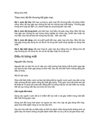 Bỏng hoá chất.
Theo mức độ tổn thương kết giác mạc
Độ 1, mức độ nhẹ: kết mạc cương tụ, giác mạc tổn thương biểu mô dạng chấm
nông. Mức độ này gặp sau những tai nạn do những hoá chất loãng. Thường gặp
trong sinh hoạt do dấm, ớt, chanh hoặc do xà phòng bắn vào mắt.
Độ 2, mức độ trung bình: phù kết mạc, trợt biểu mô giác mạc rộng. Mức độ này
hay gặp sau những tai nạn trong nông nghiệp do nhựa cây, thuốc sâu hoặc do
nọc độc của một số loài côn trùng hay bò sát... bắn vào mắt.
Độ 3, mức độ nặng: phù và xuất huyết kết mạc, giác mạc phù đục. Mức độ này
hay gặp trong xây dựng do vôi đã tôi và trong sản xuất công nghiệp có dùng hoá
chất.
Độ 4, đặc biệt nặng: kết mạc hoại tử, giác mạc đục trắng như sứ. Bỏng mức độ
này thường do vôi chưa tôi, do xút ăn da đặc hoặc do bị tạt axít.
Điều trị bỏng mắt
Nguyên tắc chung
Nguyên tắc cơ bản khi xử trí cấp cứu một trường hợp bỏng mắt là phải ngay lập
tức loại trừ tác nhân gây bỏng ra khỏi mắt. Sau đó mới tiến hành những động tác
điều trị khác.
Xử trí sơ cứu
Rửa mắt thật nhiều nước và kéo dài bằng bất kỳ nguồn nước sạch nào sẵn có tại
hiện trường để làm giảm nồng độ chất gây bỏng. Thời gian rửa mắt phải kéo dài
tối thiểu là 15 phút cho một mắt. Riêng đối với bỏng mắt do vôi cần kiểm tra và lấy
hết vôi cục trong mắt nếu có trước khi rửa mắt.
Cần tuyệt đối tránh
Dùng các nguồn nước đã bị ô nhiễm để rửa mắt vì sẽ gây nhiễm trùng mắt dẫn
đến loét thủng giác mạc.
Dùng axít để trung hoà bazơ và ngược lại: làm như vậy sẽ gây bỏng hỗn hợp,
giúp hoá chất ngấm rộng ra và vào sâu hơn.
Sau khi rửa mắt nếu có điều kiện có thể cho bệnh nhân dùng thuốc kháng sinh và
giảm đau rồi nhanh chóng chuyển bệnh nhân đến cơ sở y tế có chuyên khoa mắt.
 