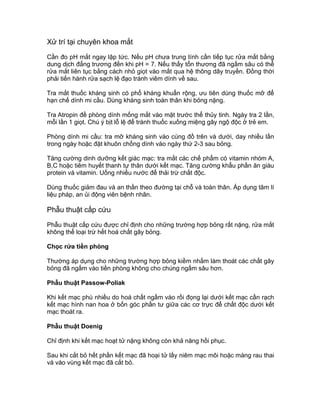 Xử trí tại chuyên khoa mắt
Cần đo pH mắt ngay lập tức. Nếu pH chưa trung tính cần tiếp tục rửa mắt bằng
dung dịch đẳng trương đến khi pH = 7. Nếu thấy tổn thương đã ngấm sâu có thể
rửa mắt liên tục bằng cách nhỏ giọt vào mắt qua hệ thông dây truyền. Đồng thời
phải tiến hành rửa sạch lệ đạo tránh viêm dính về sau.
Tra mắt thuốc kháng sinh có phổ kháng khuẩn rộng, ưu tiên dùng thuốc mỡ để
hạn chế dính mi cầu. Dùng kháng sinh toàn thân khi bỏng nặng.
Tra Atropin đề phòng dính mống mắt vào mặt trước thể thủy tinh. Ngày tra 2 lần,
mỗi lần 1 giọt. Chú ý bịt lỗ lệ để tránh thuốc xuống miệng gây ngộ độc ở trẻ em.
Phòng dính mi cầu: tra mỡ kháng sinh vào cùng đồ trên và dưới, day nhiều lần
trong ngày hoặc đặt khuôn chống dính vào ngày thứ 2-3 sau bỏng.
Tăng cường dinh dưỡng kết giác mạc: tra mắt các chế phẩm có vitamin nhóm A,
B,C hoặc tiêm huyết thanh tự thân dưới kết mạc. Tăng cường khẩu phần ăn giàu
protein và vitamin. Uống nhiều nước để thải trừ chất độc.
Dùng thuốc giảm đau và an thần theo đường tại chỗ và toàn thân. Áp dụng tâm lí
liệu pháp, an ủi động viên bệnh nhân.
Phẫu thuật cấp cứu
Phẫu thuật cấp cứu được chỉ định cho những trường hợp bỏng rất nặng, rửa mắt
không thể loại trừ hết hoá chất gây bỏng.
Chọc rửa tiền phòng
Thường áp dụng cho những trường hợp bỏng kiềm nhằm làm thoát các chất gây
bỏng đã ngấm vào tiền phòng không cho chúng ngấm sâu hơn.
Phẫu thuật Passow-Poliak
Khi kết mạc phù nhiều do hoá chất ngấm vào rồi đọng lại dưới kết mạc cần rạch
kết mạc hình nan hoa ở bốn góc phần tư giữa các cơ trực để chất độc dưới kết
mạc thoát ra.
Phẫu thuật Doenig
Chỉ định khi kết mạc hoạt tử nặng không còn khả năng hồi phục.
Sau khi cắt bỏ hết phần kết mạc đã hoại tử lấy niêm mạc môi hoặc màng rau thai
vá vào vùng kết mạc đã cắt bỏ.
 