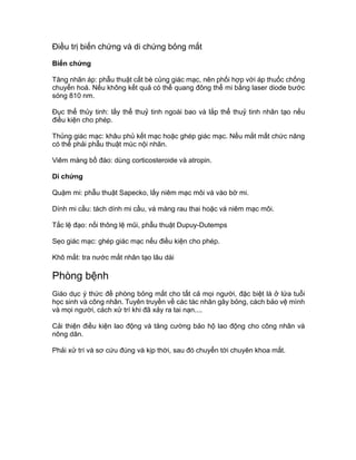 Điều trị biến chứng và di chứng bỏng mắt
Biến chứng
Tăng nhãn áp: phẫu thuật cắt bè củng giác mạc, nên phối hợp với áp thuốc chống
chuyển hoá. Nếu không kết quả có thể quang đông thể mi bằng laser diode bước
sóng 810 nm.
Đục thể thủy tinh: lấy thể thuỷ tinh ngoài bao và lắp thể thuỷ tinh nhân tạo nếu
điều kiện cho phép.
Thủng giác mạc: khâu phủ kết mạc hoặc ghép giác mạc. Nếu mắt mất chức năng
có thể phải phẫu thuật múc nội nhãn.
Viêm màng bồ đào: dùng corticosteroide và atropin.
Di chứng
Quặm mi: phẫu thuật Sapecko, lấy niêm mạc môi vá vào bờ mi.
Dính mi cầu: tách dính mi cầu, vá màng rau thai hoặc vá niêm mạc môi.
Tắc lệ đạo: nối thông lệ mũi, phẫu thuật Dupuy-Dutemps
Sẹo giác mạc: ghép giác mạc nếu điều kiện cho phép.
Khô mắt: tra nước mắt nhân tạo lâu dài
Phòng bệnh
Giáo dục ý thức đề phòng bỏng mắt cho tất cả mọi người, đặc biệt là ở lứa tuổi
học sinh và công nhân. Tuyên truyền về các tác nhân gây bỏng, cách bảo vệ mình
và mọi người, cách xử trí khi đã xảy ra tai nạn....
Cải thiện điều kiện lao động và tăng cường bảo hộ lao động cho công nhân và
nông dân.
Phải xử trí và sơ cứu đúng và kịp thời, sau đó chuyển tới chuyên khoa mắt.
 
