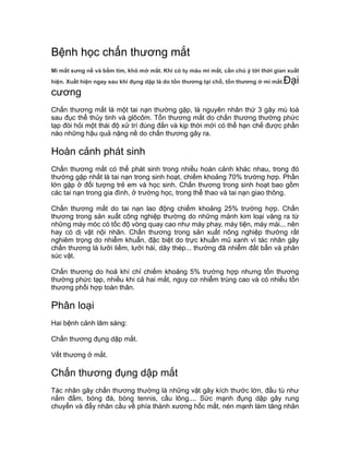 Bệnh học chấn thương mắt
Mi mắt sưng nề và bầm tím, khó mở mắt. Khi có tụ máu mi mắt, cần chú ý tới thời gian xuất
hiện. Xuất hiện ngay sau khi đụng dập là do tổn thương tại chỗ, tổn thương ở mi mắt.Đại
cương
Chấn thương mắt là một tai nạn thường gặp, là nguyên nhân thứ 3 gây mù loà
sau đục thể thủy tinh và glôcôm. Tổn thương mắt do chấn thương thường phức
tạp đòi hỏi một thái độ xử trí đúng đắn và kịp thời mới có thể hạn chế được phần
nào những hậu quả nặng nề do chấn thương gây ra.
Hoàn cảnh phát sinh
Chấn thương mắt có thể phát sinh trong nhiều hoàn cảnh khác nhau, trong đó
thường gặp nhất là tai nạn trong sinh hoạt, chiếm khoảng 70% trường hợp. Phần
lớn gặp ở đối tượng trẻ em và học sinh. Chấn thương trong sinh hoạt bao gồm
các tai nạn trong gia đình, ở trường học, trong thể thao và tai nạn giao thông.
Chấn thương mắt do tai nạn lao động chiếm khoảng 25% trường hợp. Chấn
thương trong sản xuất công nghiệp thường do những mảnh kim loại văng ra từ
những máy móc có tốc độ vòng quay cao như máy phay, máy tiện, máy mài... nên
hay có dị vật nội nhãn. Chấn thương trong sản xuất nông nghiệp thường rất
nghiêm trọng do nhiễm khuẩn, đặc biệt do trực khuẩn mủ xanh vì tác nhân gây
chấn thương là lưỡi liềm, lưỡi hái, dây thép... thường đã nhiễm đất bẩn và phân
súc vật.
Chấn thương do hoả khí chỉ chiếm khoảng 5% trường hợp nhưng tổn thương
thường phức tạp, nhiều khi cả hai mắt, nguy cơ nhiễm trùng cao và có nhiều tổn
thương phối hợp toàn thân.
Phân loại
Hai bệnh cảnh lâm sàng:
Chấn thương đụng dập mắt.
Vết thương ở mắt.
Chấn thương đụng dập mắt
Tác nhân gây chấn thương thường là những vật gây kích thước lớn, đầu tù như
nắm đấm, bóng đá, bóng tennis, cầu lông.... Sức mạnh đụng dập gây rung
chuyển và đẩy nhãn cầu về phía thành xương hốc mắt, nén mạnh làm tăng nhãn
 