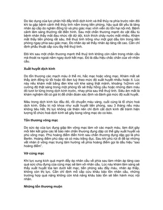 Do tác dụng của lực phản hồi đẩy khối dịch kính và thể thủy ra phía trước nên đôi
khi ta gặp bệnh cảnh thể thủy tinh nằm trong tiền phòng, hậu quả tất yếu là tăng
nhãn áp cấp do nghẽn đồng tử và phù giác mạc vĩnh viễn do tổn hại nội mô. Bệnh
cảnh lâm sàng thường rất điển hình. Sau một chấn thương mạnh do vật đầu tù
bệnh nhân thấy mắt đau nhức rất dữ dội, kích thích chảy nước mắt nhiều. Khám
mắt thấy tiền phòng rất sâu, thể thuỷ tinh trông như một giọt dầu lớn trong tiền
phòng ngay phía sau giác mạc. Đo nhãn áp sẽ thấy nhãn áp tăng rất cao. Cần chỉ
định phẫu thuật cấp cứu lấy thể thuỷ tinh.
Đôi khi sau một chấn thương mạnh thể thuỷ tinh không còn nằm trong nhãn cầu
mà thoát ra ngoài nằm ngay dưới kết mạc. Đó là dấu hiệu chắc chắn của vỡ nhãn
cầu.
Xuất huyết dịch kính
Do tổn thương các mạch máu ở thể mi, hắc mạc hoặc võng mạc. Khám mắt sẽ
thấy ánh đồng tử tối hoặc tối đen tuỳ theo mức độ xuất huyết nhiều hoặc ít. Lúc
này nếu khám mắt bằng đèn khe với khe sáng thật mảnh, khoảng 1x2mm với
cường độ thật sáng trong một phòng tối sẽ thấy hồng cầu hoặc những đám máu
đỏ tươi lơ lửng trong dịch kính trước, nhay phía sau thể thuỷ tinh. Siêu âm mắt là
khám nghiệm rất có giá trị để chẩn đoán xác định và đánh giá mức độ xuất huyết.
Máu trong dịch kính lúc đầu đỏ, rồi chuyển màu vàng, cuối cùng là tổ chức hoá
dịch kính. Điều trị nội khoa như xuất huyết tiền phòng, sau 3 tháng nếu máu
không tiêu hết, thị lực không cải thiện nên chỉ định cắt dịch kính để tránh hiện
tượng tổ chức hoá dịch kính sẽ gây bong võng mạc do co kéo.
Tổn thương võng mạc
Do sức ép của lực đụng giập lên võng mạc làm vỡ các mạch máu, làm đứt gãy
mối liên kết giữa các tế bào nên chấn thương đụng dập có thể gây xuất huyết và
phù võng mạc. Phù hoàng điểm điển hình sau chấn thương đụng dập gọi là phù
Berlin. Hoàng điểm phù dày và có màu trắng đục. Sau khi phù rút đi để lại những
vết nhăn ở võng mạc trung tâm hướng về phía hoàng điểm gọi là dấu hiệu “sao
hoàng điểm”.
Vỡ củng mạc
Khi lực xung kích quá mạnh đẩy ép nhãn cầu về phía sau làm nhãn áp tăng cao
quá sức chịu đựng của củng mạc sẽ làm vỡ nhãn cầu. Lúc này khám lâm sàng sẽ
thấy xuất huyết tỏa lan dưới kết mạc, tiền phòng sâu đầy máu, nhãn áp thấp,
không còn thị lực. Cần chỉ định mổ cấp cứu khâu bảo tồn nhãn cầu, những
trường hợp quá nặng không còn khả năng khâu bảo tồn sẽ tiến hành múc nội
nhãn.
Những tổn thương muộn
 