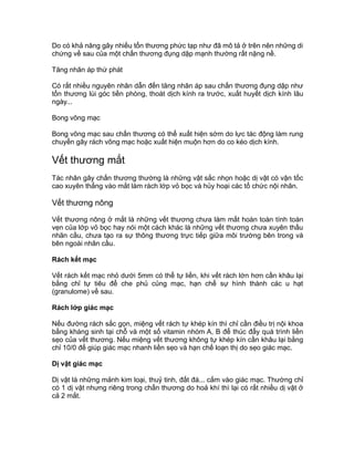 Do có khả năng gây nhiều tổn thương phức tạp như đã mô tả ở trên nên những di
chứng về sau của một chấn thương đụng dập mạnh thường rất nặng nề.
Tăng nhãn áp thứ phát
Có rất nhiều nguyên nhân dẫn đến tăng nhãn áp sau chấn thương đụng dập như
tổn thương lùi góc tiền phòng, thoát dịch kính ra trước, xuất huyết dịch kính lâu
ngày...
Bong võng mạc
Bong võng mạc sau chấn thương có thể xuất hiện sớm do lực tác động làm rung
chuyển gây rách võng mạc hoặc xuất hiện muộn hơn do co kéo dịch kính.
Vết thương mắt
Tác nhân gây chấn thương thường là những vật sắc nhọn hoặc dị vật có vận tốc
cao xuyên thẳng vào mắt làm rách lớp vỏ bọc và hủy hoại các tổ chức nội nhãn.
Vết thương nông
Vết thương nông ở mắt là những vết thương chưa làm mất hoàn toàn tính toàn
vẹn của lớp vỏ bọc hay nói một cách khác là những vết thương chưa xuyên thấu
nhãn cầu, chưa tạo ra sự thông thương trực tiếp giữa môi trường bên trong và
bên ngoài nhãn cầu.
Rách kết mạc
Vết rách kết mạc nhỏ dưới 5mm có thể tự liền, khi vết rách lớn hơn cần khâu lại
bằng chỉ tự tiêu để che phủ củng mạc, hạn chế sự hình thành các u hạt
(granulome) về sau.
Rách lớp giác mạc
Nếu đường rách sắc gọn, miệng vết rách tự khép kín thì chỉ cần điều trị nội khoa
bằng kháng sinh tại chỗ và một số vitamin nhóm A, B để thúc đẩy quá trình liền
sẹo của vết thương. Nếu miệng vết thương không tự khép kín cần khâu lại bằng
chỉ 10/0 để giúp giác mạc nhanh liền sẹo và hạn chế loạn thị do sẹo giác mạc.
Dị vật giác mạc
Dị vật là những mảnh kim loại, thuỷ tinh, đất đá... cắm vào giác mạc. Thường chỉ
có 1 dị vật nhưng riêng trong chấn thương do hoả khí thì lại có rất nhiều dị vật ở
cả 2 mắt.
 