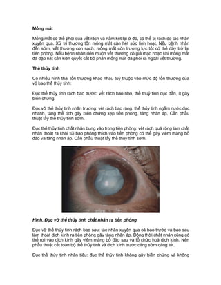 Mống mắt
Mống mắt có thể phòi qua vết rách và nằm kẹt lại ở đó, có thể bị rách do tác nhân
xuyên qua. Xử trí thương tổn mống mắt cần hết sức linh hoạt. Nếu bệnh nhân
đến sớm, vết thương còn sạch, mống mắt còn trương lực tốt có thể đẩy trở lại
tìên phòng. Nếu bệnh nhân đến muộn vết thương có giả mạc hoặc khi mống mắt
đã dập nát cần kiên quyết cắt bỏ phần mống mắt đã phòi ra ngoài vết thương.
Thể thủy tinh
Có nhiều hình thái tổn thương khác nhau tuỳ thuộc vào mức độ tổn thương của
vỏ bao thể thủy tinh:
Đục thể thủy tinh rách bao trước: vết rách bao nhỏ, thể thuỷ tinh đục dần, ít gây
biến chứng.
Đục vỡ thể thủy tinh nhân trương: vết rách bao rộng, thể thủy tinh ngấm nước đục
nhanh, tăng thể tích gây biến chứng xẹp tiền phòng, tăng nhãn áp. Cần phẫu
thuật lấy thể thủy tinh sớm.
Đục thể thủy tinh chất nhân bung vào trong tiền phòng: vết rách quá rộng làm chất
nhân thoát ra khỏi túi bao phóng thích vào tiền phòng có thể gây viêm màng bồ
đào và tăng nhãn áp. Cần phẫu thuật lấy thể thuỷ tinh sớm.
Hình. Đục vỡ thể thủy tinh chất nhân ra tiền phòng
Đục vỡ thể thủy tinh rách bao sau: tác nhân xuyên qua cả bao trước và bao sau
làm thoát dịch kính ra tiền phòng gây tăng nhãn áp. Đồng thời chất nhân cũng có
thể rơi vào dịch kính gây viêm màng bồ đào sau và tổ chức hoá dịch kính. Nên
phẫu thuật cắt toàn bộ thể thủy tinh và dịch kính trước càng sớm càng tốt.
Đục thể thủy tinh nhân tiêu: đục thể thủy tinh không gây biến chứng và không
 