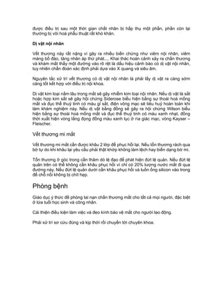 được điều trị sau một thời gian chất nhân bị hấp thụ một phần, phần còn lại
thường bị vôi hoá phẫu thuật rất khó khăn.
Dị vật nội nhãn
Vết thương này rất nặng vì gây ra nhiều biến chứng như viêm nội nhãn, viêm
màng bồ đào, tăng nhãn áp thứ phát.... Khai thác hoàn cảnh xảy ra chấn thương
và khám mắt thấy một đường vào rõ rệt là dấu hiệu cảnh báo có dị vật nội nhãn,
tuy nhiên chẩn đoán xác định phải dựa vào X quang và siêu âm.
Nguyên tắc xử trí vết thương có dị vật nội nhãn là phải lấy dị vật ra càng sớm
càng tốt kết hợp với điều trị nội khoa.
Dị vật kim loại nằm lâu trong mắt sẽ gây nhiễm kim loại nội nhãn. Nếu dị vật là sắt
hoặc hợp kim sắt sẽ gây hội chứng Siderose biểu hiện bằng sự thoái hoá mống
mắt và đục thể thuỷ tinh có màu gỉ sắt, điện võng mạc sẽ tiêu huỷ hoàn toàn khi
làm khám nghiệm này. Nếu dị vật bằng đồng sẽ gây ra hội chứng Wilson biểu
hiện bằng sự thoái hoá mống mắt và đục thể thuỷ tinh có màu xanh nhạt, đồng
thời xuất hiện vòng lắng đọng đồng màu xanh lục ở rìa giác mạc, vòng Kayser –
Fleischer.
Vết thương mi mắt
Vết thương mi mắt cần được khâu 2 lớp để phục hồi lại. Nếu tổn thương rách qua
bờ tự do khi khâu lại yêu cầu phải thật khớp không làm lệch hay biến dạng bờ mi.
Tổn thương ở góc trong cần thăm dò lệ đạo để phát hiện đứt lệ quản. Nếu đứt lệ
quản trên có thể không cần khâu phục hồi vì chỉ có 20% lượng nước mắt đi qua
đường này. Nếu đứt lệ quản dưới cần khâu phục hồi và luồn ống silicon vào trong
để chỗ nối không bị chít hẹp.
Phòng bệnh
Giáo dục ý thức đề phòng tai nạn chấn thương mắt cho tất cả mọi người, đặc biệt
ở lứa tuổi học sinh và công nhân.
Cải thiện điều kiện làm việc và đeo kính bảo vệ mắt cho người lao động.
Phải xử trí sơ cứu đúng và kịp thời rồi chuyển tới chuyên khoa.
 