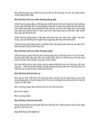 Đục thể thuỷ tinh sau chấn thương có thể do tổn thương cơ học, tác động vật lý
và tác động thẩm thấu.
Đục thể thuỷ tinh sau chấn thương đụng dập
Chấn thương đụng dập có thể gây đục thể thuỷ tinh rất sớm hoặc là một di chứng
muộn. Đục thể thuỷ tinh do đụng dập có thể chỉ ở một vùng hoặc toàn bộ thể thuỷ
tinh. Biểu hiện đầu tiên thường là một vết đục có hình sao hoặc hình hoa hồng
của bao sau thường nằm ở trục. Đục hình hoa hồng này có thể tiến triển thành
đục toàn bộ thể thuỷ tinh.
Chấn thương đụng dập có thể gây rách bao làm cho thủy dịch ngám vào bên
trong, các sợi thể thủy tinh ngấm nước gây đục thể thủy tinh rất nhanh.
Chấn thương đụng dập mạnh có thể lầm đứt một phần hoặc toàn bộ các dây Zinn
dẫn đến lệch hoặc sa thể thủy tinh.
Đục thể thuỷ tinh sau chấn thương xuyên
Chấn thương xuyên thể thuỷ tinh thường gây đục vỏ thể thuỷ tinh ở vị trí bị rách,
thường tiến triển dần dần đến đục hoàn toàn. Đôi khi vết thương nhỏ trên bao
trước có thể tự lành để lại vùng đục nhỏ ổn định.
Khi bao thể thuỷ tinh rách rộng những mảng chất thể thuỷ tinh phòi qua vết rách
của bao nằm trong tiền phòng. Thông thường những chất men của thuỷ dịch có
thể làm đục và tiêu đi các mảng thể thuỷ tinh.
Đục thể thuỷ tinh do bức xạ
Bức xạ ion hoá: Thể thuỷ tinh rất nhạy cảm với bức xạ ion hoá. Bức xạ ion hoá
trong khoảng tia X (bước sóng 0,001-10 nm) có thể gây đục thể thuỷ tinh ở một số
người với liều thấp.
Bức xạ hồng ngoại: Đục thể thuỷ tinh ở thợ thổi thuỷ tinh.
Bức xạ tử ngoại
Bức xạ sóng ngắn.
Đục thể thuỷ tinh do hoá chất
Bỏng mắt do kiềm thường dẫn đến đục thể thuỷ tinh. Bỏng mắt do axít ít khả năng
gây đục thể thuỷ tinh.
Đục thể thuỷ tinh bệnh lý
 