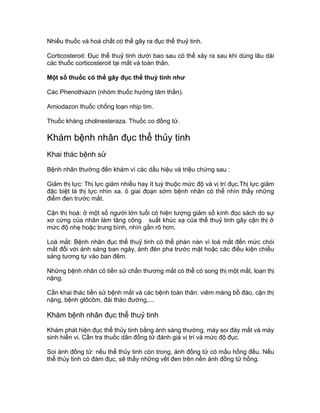 Nhiều thuốc và hoá chất có thể gây ra đục thể thuỷ tinh.
Corticosteroit: Đục thể thuỷ tinh dưới bao sau có thể xảy ra sau khi dùng lâu dài
các thuốc corticosteroit tại mắt và toàn thân.
Một số thuốc có thể gây đục thể thuỷ tinh như
Các Phenothiazin (nhóm thuốc hướng tâm thần).
Amiodazon thuốc chống loạn nhịp tim.
Thuốc kháng cholinesteraza. Thuốc co đồng tử.
Khám bệnh nhân đục thể thủy tinh
Khai thác bệnh sử
Bệnh nhân thường đến khám vì các dấu hiệu và triệu chứng sau :
Giảm thị lực: Thị lực giảm nhiều hay ít tuỳ thuộc mức độ và vị trí đục.Thị lực giảm
đặc biệt là thị lực nhìn xa. ỏ giai đoạn sớm bệnh nhân có thể nhìn thấy những
điểm đen trước mắt.
Cận thị hoá: ở một số người lớn tuổi có hiện tượng giảm số kính đọc sách do sự
xơ cứng của nhân làm tăng công suất khúc xạ của thể thuỷ tinh gây cận thị ở
mức độ nhẹ hoặc trung bình, nhìn gần rõ hơn.
Loá mắt: Bệnh nhân đục thể thuỷ tinh có thể phàn nàn vì loá mắt đến mức chói
mắt đối với ánh sáng ban ngày, ánh đèn pha trước mặt hoặc các điều kiện chiếu
sáng tương tự vào ban đêm.
Những bệnh nhân có tiền sử chấn thương mắt có thể có song thị một mắt, loạn thị
nặng.
Cần khai thác tiền sử bệnh mắt và các bệnh toàn thân: viêm màng bồ đào, cận thị
nặng, bệnh glôcôm, đái tháo đường,...
Khám bệnh nhân đục thể thuỷ tinh
Khám phát hiện đục thể thủy tinh bằng ánh sáng thường, máy soi đáy mắt và máy
sinh hiển vi. Cần tra thuốc dãn đồng tử đánh giá vị trí và mức độ đục.
Soi ánh đồng tử: nếu thể thủy tinh còn trong, ánh đồng tử có mầu hồng đều. Nếu
thể thủy tinh có đám đục, sẽ thấy những vết đen trên nền ánh đồng tử hồng.
 