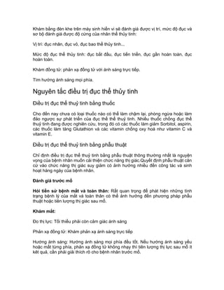 Khám bằng đèn khe trên máy sinh hiển vi sẽ đánh giá được vị trí, mức độ đục và
sơ bộ đánh giá được độ cứng của nhân thể thủy tinh:
Vị trí: đục nhân, đục vỏ, đục bao thể thủy tinh...
Mức độ đục thể thủy tinh: đục bắt đầu, đục tiến triển, đục gần hoàn toàn, đục
hoàn toàn.
Khám đồng tử: phản xạ đồng tử với ánh sáng trực tiếp.
Tìm hướng ánh sáng mọi phía.
Nguyên tắc điều trị đục thể thủy tinh
Điều trị đục thể thuỷ tinh bằng thuốc
Cho đến nay chưa có loại thuốc nào có thể làm chậm lại, phòng ngừa hoặc làm
đảo ngược sự phát triển của đục thể thể thuỷ tinh. Nhiều thuốc chống đục thể
thuỷ tinh đang được nghiên cứu, trong đó có các thuốc làm giảm Sorbitol, aspirin,
các thuốc làm tăng Glutathion và các vitamin chống oxy hoá như vitamin C và
vitamin E.
Điều trị đục thể thuỷ tinh bằng phẫu thuật
Chỉ định điều trị đục thể thuỷ tinh bằng phẫu thuật thông thường nhất là nguyện
vọng của bệnh nhân muốn cải thiện chức năng thị giác.Quyết định phẫu thuật căn
cứ vào chức năng thị giác suy giảm có ảnh hưởng nhiều đến công tác và sinh
hoạt hàng ngày của bệnh nhân.
Đánh giá trước mổ
Hỏi tiền sử bệnh mắt và toàn thân: Rất quan trọng để phát hiện những tình
trạng bệnh lý của mắt và toàn thân có thể ảnh hưởng đến phương pháp phẫu
thuật hoặc tiên lượng thị giác sau mổ.
Khám mắt:
Đo thị lực: Tối thiểu phải còn cảm giác ánh sáng
Phản xạ đồng tử: Khám phản xạ ánh sáng trực tiếp
Hướng ánh sáng: Hướng ánh sáng mọi phía đều tốt. Nếu hướng ánh sáng yếu
hoặc mất từng phía, phản xạ đồng tử không nhạy thì tiên lượng thị lực sau mổ ít
kêt quả, cần phải giải thích rõ cho bệnh nhân trước mổ.
 