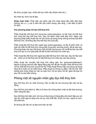 Đo khúc xạ giác mạc, chiều dài trục nhãn cầu (khám siêu âm ).
Đo nhãn áp, bơm rửa lệ đạo.
Khám toàn thân: Phát hiện các bệnh cấp tính hoặc đang tiến triển (đái tháo
đường, lao v.v...), các ổ viêm lân cận (viêm xoang, sâu răng...) cần điều trị bệnh
ổn định.
Các phương pháp mổ đục thể thuỷ tinh
Phẫu thuật lấy thể thuỷ tinh trong bao (intra-capsulary): Là lấy toàn bộ thể thuỷ
tinh cùng lớp bao thể thuỷ tinh. Sau mổ bệnh nhân phải đeo kính. Ngày nay
phương pháp phẫu thuật này chỉ còn được áp dụng trong những trường hợp lệch
thể thủy tinh, hệ thống dây treo thể thủy tinh quá yếu.
Phẫu thuật lấy thể thuỷ tinh ngoài bao (extra-capsulary): Là lấy đi khối nhân và
toàn bộ chất vỏ thể thuỷ tinh cùng phần trung tâm của bao trước, để lại bao sau.
Phương pháp này hạn chế được một số biến chứng sau mổ và để lại bao sau thể
thủy tinh tạo ra vị trí giải phẫu tốt để cố định thể thủy tinh nhân tạo.
Phẫu thuật lấy thể thuỷ tinh ngoài bao đặt thể thuỷ tinh nhân tạo: Sau khi lấy toàn
bộ nhân và vỏ thể thuỷ tinh thì đặt thể thuỷ tinh nhân tạo vào hậu phòng.
Phẫu thuật tán nhuyễn thể thuỷ tinh bằng siêu âm (phacoemulsification):
Người ta dùng một kim dẫn động bằng siêu âm để tán nhuyễn nhân thể thuỷ tinh
và hút chất thể thuỷ tinh qua lỗ kim đó. Phẫu thuật Phaco hiện nay được áp dụng
rộng rãi ở nhiều cơ sở nhãn khoa. Phẫu thuật có những ưu điểm: vết mổ nhỏ, tiền
phòng luôn được khép kín nên an toàn hơn, thị lực phục hồi tốt, giảm độ loạn thị
sau mổ và các biến chứng.
Phòng một số nguyên nhân gây đục thể thủy tinh
Đục thể thủy tinh do chấn thương: Cần có đầy đủ các phương tiện bảo hộ lao
động.
Đục thể thủy tinh bệnh lý: điều trị & theo dõi những bệnh nhân bị đái tháo đường,
viêm màng bồ đào,
Đục thể thủy tinh bẩm sinh: khi mẹ có thai trong 3 tháng đầu cần tránh tiếp xúc với
các tác nhân gây dị dạng như tia xạ, hoá chất độc, thuốc trừ sâu, người bị cúm,
sốt phát ban.
Đi đường cần đội mũ và đeo kính bảo vệ mắt.
 