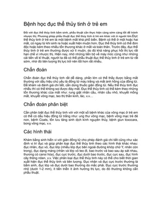 Bệnh học đục thể thủy tinh ở trẻ em
Đối với đục thể thủy tinh bẩm sinh, phẫu thuật cần thực hiện càng sớm càng tốt để tránh
nhược thị. Phương pháp phẫu thuật đục thể thủy tinh ở trẻ em khác với ở người lớn.Đục
thể thủy tinh ở trẻ em là một bệnh mắt khá phổ biến. Bệnh có thể ở một hoặc hai
mắt, có ngay từ khi sinh ra hoặc xuất hiện muộn hơn. Đục thể thủy tinh có thể đơn
độc hoặc kèm theo nhiều tổn thương khác ở mắt và toàn thân. Trước đây, đục thể
thủy tinh ở trẻ em thường được xử lí muộn, do đó khả năng phục hồi thị lực rất
hạn chế vì nhược thị. Hiện nay, nhờ những tiến bộ về máy móc cũng như những
cải tiến về kĩ thuật, người ta đã có thể phẫu thuật đục thể thủy tinh ở trẻ em từ rất
sớm, nhờ đó tiên lượng thị lực trở nên tốt hơn rất nhiều.
Chẩn đoán
Chẩn đoán đục thể thủy tinh rất dễ dàng, phần lớn có thể thấy được bằng mắt
thường với dấu hiệu chủ yếu là đồng tử màu trắng và mất ánh hồng của đồng tử.
Để khám và đánh giá chi tiết, cần dùng thuốc giãn đồng tử. Nếu thể thủy tinh đục
nhiều thì có thể không soi được đáy mắt. Đục thể thủy tinh có thể kèm theo những
tổn thương khác của mắt như: rung giật nhãn cầu, nhãn cầu nhỏ, khuyết mống
mắt, khuyết võng mạc, teo thị thần kinh, lác, v.v…
Chẩn đoán phân biệt
Cần phân biệt đục thể thủy tinh với với một số bệnh khác của võng mạc ở trẻ em
có thể có dấu hiệu đồng tử trắng như: ung thư võng mạc, bệnh võng mạc trẻ đẻ
non, bệnh Coats, tồn lưu tăng sinh dịch kính nguyên thủy, bệnh giun toxocara,
bong võng mạc, v.v.
Các hình thái
Khám bằng sinh hiển vi với giãn đồng tử cho phép đánh giá chi tiết cũng như xác
định vị trí đục và giúp phân loại đục thể thủy tinh theo các hình thái khác nhau:
đục nhân, đục vỏ, đục lớp (nhiều lớp đục bên ngoài đường khớp chữ Y, nhân còn
trong), đục dạng màng (nhân và lớp vỏ teo đi, bao trước và bao sau áp sát nhau,
thương có canxi hóa), đục cực trước, đục dưới bao trước, đục cực sau, đục hình
cây thông nôen, v.v. Việc phân loại đục thể thủy tinh này có thể cho biết thời gian
xuất hiện đục thể thủy tinh và tiên lượng. Đục nhân và đục cực trước thường là
bẩm sinh, đục lớp và đục dưới bao thường do mắc phải. Đục cực trước thường
nhỏ (dưới 1-2 mm), ít tiến triển ít ảnh hưởng thị lực, do đó thường không cần
phẫu thuật.
 