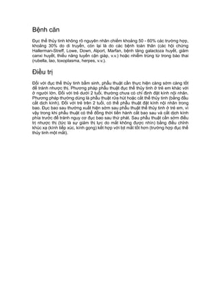 Bệnh căn
Đục thể thủy tinh không rõ nguyên nhân chiếm khoảng 50 - 60% các trường hợp,
khoảng 30% do di truyền, còn lại là do các bệnh toàn thân (các hội chứng
Hallerman-Streff, Lowe, Down, Alport, Marfan, bệnh tăng galactoza huyết, giảm
canxi huyết, thiểu năng tuyến cận giáp, v.v.) hoặc nhiễm trùng từ trong bào thai
(rubella, lao, toxoplasma, herpes, v.v.).
Điều trị
Đối với đục thể thủy tinh bẩm sinh, phẫu thuật cần thực hiện càng sớm càng tốt
để tránh nhược thị. Phương pháp phẫu thuật đục thể thủy tinh ở trẻ em khác với
ở người lớn. Đối với trẻ dưới 2 tuổi, thường chưa có chỉ định đặt kính nội nhãn.
Phương pháp thường dùng là phẫu thuật rửa hút hoặc cắt thể thủy tinh (bằng đầu
cắt dịch kính). Đối với trẻ trên 2 tuổi, có thể phẫu thuật đặt kính nội nhãn trong
bao. Đục bao sau thường xuất hiện sớm sau phẫu thuật thể thủy tinh ở trẻ em, vì
vậy trong khi phẫu thuật có thể đồng thời tiến hành cắt bao sau và cắt dịch kính
phía trước để tránh nguy cơ đục bao sau thứ phát. Sau phẫu thuật cần sớm điều
trị nhược thị (tức là sự giảm thị lực do mắt không được nhìn) bằng điều chỉnh
khúc xạ (kính tiếp xúc, kính gọng) kết hợp với bịt mắt tốt hơn (trường hợp đục thể
thủy tinh một mắt).
 