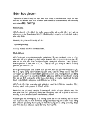 Bệnh học glocom
Triệu chức cơ năng: Không đặc hiệu, bệnh nhân không có đau nhức mắt, chỉ có dấu hiệu
nhìn mờ dần. Đôi khi bệnh nhân phát hiện được do tình cờ bịt một mắt thấy mắt kia không
nhìn thấy gì.Đại cương
Định nghĩa
Glôcôm là một nhóm bệnh do nhiều nguyên nhân và cơ chế bệnh sinh gây ra
nhưng trong giai đoạn toàn phát có 3 dấu hiệu đặc trưng cho mọi hình thái, những
dấu hiệu đó là:
Nhãn áp tăng cao từ 25mmHg trở lên.
Thị trường thu hẹp.
Soi đáy mắt có dấu hiệu lõm teo đĩa thị.
Dịch tễ học
Glôcôm là một trong những nguyên nhân hàng đầu gây mù loà ở nước ta cũng
như trên thế giới, nếu không được chẩn đoán và điều trị kịp thời bệnh có thể dẫn
đến mù loà vĩnh viễn. Theo số liệu thống kê của ngành mắt năm 2002, tỷ lệ mù
loà do glôcôm ở Việt nam là 5,7%. Tỷ lệ glôcôm góc đóng là 79,8% và tỷ lệ
glôcôm góc mở là 20,2%.
Bệnh glôcôm nguyên phát có tính chất gia đình. Tiền sử gia đình được coi là yếu
tố có ý nghĩa trong bệnh Glôcôm nguyên phát. Các nhà khoa học đã xác định
được gen gây bệnh đối với Glôcôm góc mở nguyên phát. Trong glôcôm góc đóng
nguyên phát, người ta nhận thấy Glôcôm góc đóng có thể được di truyền nhưng
tiền sử gia đình không cho phép khẳng định trong tương lai người ruột thịt của
bệnh nhân Glôcôm góc đóng có bị Glôcôm hay không.
Glôcôm là bệnh liên quan đến tuổi, tuổi càng cao tỷ lệ bị Glôcôm càng lớn. Bệnh
thường gặp ở những người từ 35 tuổi trở lên.
Bệnh Glôcôm góc đóng hay gặp ở những mắt có cấu trúc đặc biệt như sau: mắt
nhỏ, giác mạc nhỏ, tiền phòng nông, góc tiền phòng hẹp, thể thuỷ tinh to hơn bình
thường, vị trí của thể thuỷ tinh nhô ra trước, viễn thị.
Glôcôm góc mở thường xảy ra ở những người da đen và da trắng do đặc điểm
cấu trúc nhãn cầu và kích thước độ cong giác mạc ở người da đen và da trắng
lớn. Glôcôm góc đóng thường xảy ra trên những người da vàng. Điều này được
giải thích do nhãn cầu của người da vàng thường nhỏ.
 