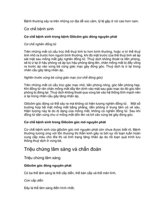 Bệnh thường xảy ra trên những cơ địa dễ xúc cảm, tỷ lệ gặp ở nữ cao hơn nam.
Cơ chế bệnh sinh
Cơ chế bệnh sinh trong bệnh Glôcôm góc đóng nguyên phát
Cơ chế nghẽn đồng tử
Trên những mắt có cấu trúc thể thuỷ tinh to hơn bình thường, hoặc vị trí thể thuỷ
tinh nhô ra trước hơn người bình thường, khi đó mặt trước của thể thuỷ tinh sẽ áp
sát mặt sau mống mắt gây nghẽn đồng tử. Thuỷ dịch không thoát ra tiền phòng,
sẽ bị ứ lại ở hậu phòng và áp lực hậu phòng tăng lên, chân mống mắt bị đẩy vồng
ra trước áp vào vùng bè củng giác mạc gây đóng góc. Thuỷ dịch bị ứ lại trong
nhãn cầu gây tăng nhãn áp.
Nghẽn trước vùng bè củng giác mạc (cơ chế đóng góc)
Trên những mắt có cấu trúc giác mạc nhỏ, tiền phòng nông, góc tiền phòng hẹp.
Khi đồng tử rãn chân mống mắt dầy lên dính vào mặt sau giác mạc do đó góc tiền
phòng bị đóng lại. Thuỷ dịch không thoát qua vùng bè vào hệ thống tĩnh mạch nên
ứ lại trong nhãn cầu gây tăng nhãn áp.
Glôcôm góc đóng có thể xảy ra mà không có hiện tượng nghẽn đồng tử. Một số
trường hợp bề mặt mống mắt bằng phẳng, tiền phòng ở trung tâm có vẻ sâu.
Hiện tượng này là do dị dạng của mống mắt, không có nghẽn đồng tử. Sau khi
đồng tử dãn vùng chu vi mống mắt dồn lên và bít vào vùng bè gây đóng góc.
Cơ chế bệnh sinh trong Glôcôm góc mở nguyên phát
Cơ chế bệnh sinh của glôcôm góc mở nguyên phát còn chưa được biết rõ. Bệnh
thường tương ứng với tổn thương thị thần kinh gây ra bởi sự rối loạn tuần hoàn
cung cấp máu cho đĩa thị và tình trạng tăng nhãn áp do rối loạn quá trình lưu
thông thuỷ dịch ở vùng bè.
Triệu chứng lâm sàng và chẩn đoán
Triệu chứng lâm sàng
Glôcôm góc đóng nguyên phát
Có ba thể lâm sàng là thể cấp diễn, thể bán cấp và thể mãn tính.
Cơn cấp diễn
Đây là thể lâm sàng điển hình nhất.
 