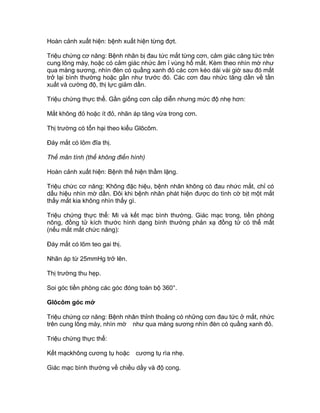 Hoàn cảnh xuất hiện: bệnh xuất hiện từng đợt.
Triệu chứng cơ năng: Bệnh nhân bị đau tức mắt từng cơn, cảm giác căng tức trên
cung lông mày, hoặc có cảm giác nhức âm ỉ vùng hố mắt. Kèm theo nhìn mờ như
qua màng sương, nhìn đèn có quầng xanh đỏ các cơn kéo dài vài giờ sau đó mắt
trở lại bình thường hoặc gần như trước đó. Các cơn đau nhức tăng dần về tần
xuất và cường độ, thị lực giảm dần.
Triệu chứng thực thể. Gần giống cơn cấp diễn nhưng mức độ nhẹ hơn:
Mắt không đỏ hoặc ít đỏ, nhãn áp tăng vừa trong cơn.
Thị trường có tổn hại theo kiểu Glôcôm.
Đáy mắt có lõm đĩa thị.
Thể mãn tính (thể không điển hình)
Hoàn cảnh xuất hiện: Bệnh thể hiện thầm lặng.
Triệu chức cơ năng: Không đặc hiệu, bệnh nhân không có đau nhức mắt, chỉ có
dấu hiệu nhìn mờ dần. Đôi khi bệnh nhân phát hiện được do tình cờ bịt một mắt
thấy mắt kia không nhìn thấy gì.
Triệu chứng thực thể: Mi và kết mạc bình thường. Giác mạc trong, tiền phòng
nông, đồng tử kích thước hình dạng bình thường phản xạ đồng tử có thể mất
(nếu mắt mất chức năng):
Đáy mắt có lõm teo gai thị.
Nhãn áp từ 25mmHg trở lên.
Thị trường thu hẹp.
Soi góc tiền phòng các góc đóng toàn bộ 360°.
Glôcôm góc mở
Triệu chứng cơ năng: Bệnh nhân thỉnh thoảng có những cơn đau tức ở mắt, nhức
trên cung lông mày, nhìn mờ như qua màng sương nhìn đèn có quầng xanh đỏ.
Triệu chứng thực thể:
Kết mạckhông cương tụ hoặc cương tụ rìa nhẹ.
Giác mạc bình thường về chiều dầy và độ cong.
 