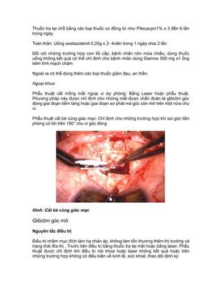 Thuốc tra tại chỗ bằng các loại thuốc co đồng tử như Pilocacpin1% x 3 đến 6 lần
trong ngày.
Toàn thân: Uống axetazolamit 0,25g x 2- 4viên trong 1 ngày chia 2 lần
Đối với những trường hợp cơn tối cấp, bệnh nhân nôn mửa nhiều, dùng thuốc
uống không kết quả có thể chỉ định cho bệnh nhân dùng Diamox 500 mg x1 ống
tiêm tĩnh mạch chậm
Ngoài ra có thể dùng thêm các loại thuốc giảm đau, an thần.
Ngoại khoa:
Phẫu thuật cắt mống mắt ngoại vi dự phòng: Bằng Laser hoặc phẫu thuật.
Phương pháp này được chỉ định cho những mắt được chẩn đoán là glôcôm góc
đóng giai đoạn tiềm tàng hoặc giai đoạn sơ phát mà góc còn mở trên một nửa chu
vi.
Phẫu thuật cắt bè củng giác mạc: Chỉ định cho những trường hợp khi soi góc tiền
phòng có tới trên 180° chu vi góc đóng
Hình: Cắt bè củng giác mạc
Glôcôm góc mở
Nguyên tắc điều trị
Điều trị nhằm mục đích làm hạ nhãn áp, không làm tổn thương thêm thị trường và
trạng thái đĩa thị . Trước tiên điều trị bằng thuốc tra tại mắt hoặc bằng laser. Phẫu
thuật được chỉ định khi điều trị nội khoa hoặc laser không kết quả hoặc trên
những trường hợp không có điều kiện về kinh tế, sức khoẻ, theo dõi định kỳ
 