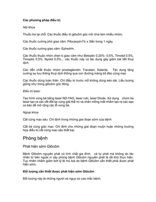 Các phương pháp điều trị
Nội khoa
Thuốc tra tại chỗ: Các thuốc điều trị glôcôm góc mở chia làm nhiều nhóm.
Các thuốc cường phó giao cảm: Pilocacpin1% x 3lần trong 1 ngày.
Các thuốc cường giao cảm: Ephedrin.
Các thuốc thuộc nhón chẹn b giao cảm như Betoptic 0,25%- 0,5%, Timolol 0,5%,
Timoptic 0,5%, Nyolol 0,5%... các thuốc này có tác dụng gây giảm bài tiết thuỷ
dịch.
Các dẫn chất thuộc nhóm prostaglandin: Travatan, Xalanta. Tác dụng tăng
cường sự lưu thông thuỷ dịch thông qua con đường màng bồ đào củng mạc
Các thuốc dùng toàn thân: Chỉ điều trị trước mổ không dùng kéo dài. Liều lượng
giống như trong glôcôm góc đóng.
Điều trị laser
Tạo hình vùng bè bằng laser ND-YAG, laser rubi, laser Diode. Xử dụng chùm tia
laser tạo ra các vết đốt tại vùng giải thể mi và chân mống mắt nhằm tạo ra các sẹo
co kéo để mở rộng các lỗ vùng bè.
Ngoại khoa
Cắt củng mạc sâu: Chỉ định trong những giai đoạn sớm của bệnh
Cắt bè củng giác mạc: Chỉ định cho những giai đoạn muộn hoặc những trường
hợp điều trị cắt củng mạc sâu thất bại.
Phòng bệnh
Phát hiện sớm Glôcôm
Bệnh Glôcôm nguyên phát có tính chất gia đình và tự phát mà không do tác
nhân từ bên ngoài vì vậy phòng bệnh Glôcôm nguyên phát là rất khó thực hiện.
Tuy nhiên nhằm giảm bớt tỷ lệ mù loà do bệnh Glôcôm cần thiết phải được phát
hiện sớm.
Đối tượng cần thiết được phát hiện sớm Glôcôm
Đối tượng này là những người có nguy cơ cao mắc bệnh.
 