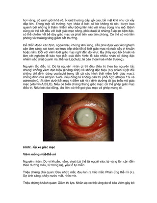 hơi vàng, có ranh giới khá rõ. ổ loét thường dầy, gồ cao, bề mặt khô như có vẩy
đắp lên. Trong một số trường hợp khác ổ loét có bờ không rõ nét, được bao
quanh bởi những ổ thâm nhiễm như bông liên kết với nhau trong nhu mô. Bệnh
cũng có thể bắt đầu với loét giác mạc nông, phía dưới là những ổ áp xe đậm đặc,
có thể chiếm hết bề dày giác mạc và phát tiển vào tiền phòng. Có thể có mủ tiền
phòng và thường tăng giảm bất thường.
Để chẩn đoán xác định, ngoài triệu chứng lâm sàng, cần phải dựa vào xét nghiệm
cận lâm sàng: soi tươi, soi trực tiếp chất tiết ổ loét giác mạc và nuôi cấy vi khuẩn
hoặc nấm. Đối với viêm loét giác mạc nghĩ đến do virut: lấy chấy nạo bờ ổ loét và
làm xét nghiệm tế bào học (kết quả điển hình: tế bào nhiều nhân có đông đặc
nhiễm sắc chất quanh rìa, thể vùi Lipchutz, tế bào thoái hoá nhân trương).
Nguyên tắc điều trị: Dù là nguyên nhân gì thì đều điều trị theo ba nguyên tắc
chung: chống viêm đặc hiệu (kháng sinh) và không đặc hiệu (tuy nhiên tuyệt đối
chống chỉ định dùng cocticoid trong tất cả các hình thái viêm loét giác mạc);
chống dính (tra atropin 1-4%, nếu đồng tử không dãn thì phối hợp atropin 1% và
adrenalin 0,1% tiêm dưới kết mạc 4 điểm sát rìa); dinh dưỡng tái tạo biểu mô giác
mạc (vitamin A,B2,C). Nếu có biến chứng thủng giác mạc: có thể ghép giác mạc
điều trị. Nếu loét dai dẳng, lâu liền: có thể gọt giác mạc và ghép màng ối.
Hình:. Áp xe giác mạc
Viêm mống mắt-thể mi
Nguyên nhân: Do vi khuẩn, nấm, virut (có thể từ ngoài vào, từ vùng lân cận đến
theo đường máu, từ trong ra), yếu tố tự miễn.
Triệu chứng chủ quan: Đau nhức mắt, đau lan ra hốc mắt. Phản ứng thể mi (+).
Sợ ánh sáng, chảy nước mắt, nhìn mờ.
Triệu chứng khách quan: Giảm thị lực. Nhãn áp có thể tăng do tế bào viêm gây bít
 