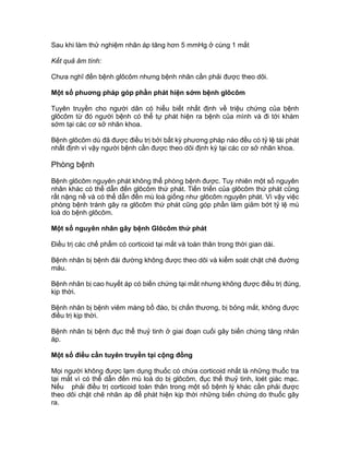 Sau khi làm thử nghiệm nhãn áp tăng hơn 5 mmHg ở cùng 1 mắt
Kết quả âm tính:
Chưa nghĩ đến bệnh glôcôm nhưng bệnh nhân cần phải được theo dõi.
Một số phuơng pháp góp phần phát hiện sớm bệnh glôcôm
Tuyên truyền cho người dân có hiểu biết nhất định về triệu chứng của bệnh
glôcôm từ đó người bệnh có thể tự phát hiện ra bệnh của mình và đi tới khám
sớm tại các cơ sở nhãn khoa.
Bệnh glôcôm dù đã được điều trị bởi bất kỳ phương pháp nào đều có tỷ lệ tái phát
nhất định vì vậy người bệnh cần được theo dõi định kỳ tại các cơ sở nhãn khoa.
Phòng bệnh
Bệnh glôcôm nguyên phát không thể phòng bệnh được. Tuy nhiên một số nguyên
nhân khác có thể dẫn đến glôcôm thứ phát. Tiến triển của glôcôm thứ phát cũng
rất nặng nề và có thể dẫn đến mù loà giống như glôcôm nguyên phát. Vì vậy việc
phòng bệnh tránh gây ra glôcôm thứ phát cũng góp phần làm giảm bớt tỷ lệ mù
loà do bệnh glôcôm.
Một số nguyên nhân gây bệnh Glôcôm thứ phát
Điều trị các chế phẩm có corticoid tại mắt và toàn thân trong thời gian dài.
Bệnh nhân bị bệnh đái đường không được theo dõi và kiểm soát chặt chẽ đường
máu.
Bệnh nhân bị cao huyết áp có biến chứng tại mắt nhưng không được điều trị đúng,
kịp thời.
Bệnh nhân bị bệnh viêm màng bồ đào, bị chấn thương, bị bỏng mắt, không được
điều trị kịp thời.
Bệnh nhân bị bệnh đục thể thuỷ tinh ở giai đoạn cuối gây biến chứng tăng nhãn
áp.
Một số điều cần tuyên truyền tại cộng đồng
Mọi người không được lạm dụng thuốc có chứa corticoid nhất là những thuốc tra
tại mắt vì có thể dẫn đến mù loà do bị glôcôm, đục thể thuỷ tinh, loét giác mạc.
Nếu phải điều trị corticoid toàn thân trong một số bệnh lý khác cần phải được
theo dõi chặt chẽ nhãn áp để phát hiện kịp thời những biến chứng do thuốc gây
ra.
 