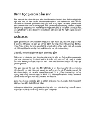 Bệnh học glocom bẩm sinh
Giác mạc mờ đục: viêm giác mạc bẩm sinh (do rubêôn, herpes), loạn dưỡng nội mô giác
mạc bẩm sinh, rối loạn chuyển hóa mucopolysacharit, chấn thương sản khoa.Glôcôm
bẩm sinh là hình thái glôcôm thường gặp nhất trong nhóm các bệnh glôcôm ở trẻ
em. Glôcôm bẩm sinh có thể nguyên phát (do những bất thường cấu trúc của góc
tiền phòng) hoặc thứ phát (kèm theo những bất thường ở các phần khác của mắt).
Việc phát hiện và điều trị sớm bệnh glôcôm bẩm sinh có thể ngăn ngừa dẫn đến
mù lòa.
Chẩn đoán
Bệnh glôcôm bẩm sinh phần lớn được phát hiện muộn sau khi sinh, tỉ lệ cao hơn
ở con trai (65%) so với con gái (35%). Bệnh thường ở hai mắt với mức độ khác
nhau. Triệu chứng thường gặp nhất là sợ ánh sáng, chảy nước mắt, và co quắp
mi. Những triệu chứng này thường khiến cha mẹ bệnh nhân lưu ý.
Các dấu hiệu của glôcôm bẩm sinh bao gồm
Giác mạc to: nhãn áp cao làm cho giác mạc bị giãn to. Đường kính ngang của
giác mạc bình thường ở trẻ mới sinh là 9,5 đến 10,5 mm và ở trẻ 1 tuổi là 10 đến
11,5 mm. Đường kính giác mạc lớn hơn 1 mm so với bình thường là dấu hiệu gợi
ý bệnh glôcôm.
Phù giác mạc: có thể xuất hiện đột ngột hoặc từ từ. Giác mạc phù trở nên mờ đục.
Lúc đầu phù chỉ có ở biểu mô, sau đó lan xuống cả nhu mô. Phù giác mạc có thể
kèm theo những vết rạn của màng Descemet, đó là những đường theo hướng
ngang hoặc đồng tâm với vùng rìa (Hình 1.2). Những vết rạn của màng Descemet
có thể để lại sẹo giác mạc nếu phù nhu mô kéo dài.
Củng mạc mỏng: nhãn cầu giãn to sẽ làm cho củng mạc mỏng đi, để lộ màu xanh
của hắc mạc bên dưới (lồi mắt trâu).
Những dấu hiệu khác: tiền phòng thường sâu hơn bình thường, có thể cận thị
hoặc loạn thị và lệch thể thủy tinh do giãn củng mạc.
 