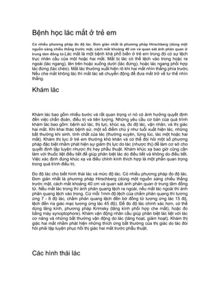 Bệnh học lác mắt ở trẻ em
Có nhiều phương pháp đo độ lác. Đơn giản nhất là phương pháp Hirschberg (dùng một
nguồn sáng chiếu thẳng trước mặt, cách mắt khoảng 40 cm và quan sát ánh phản quan ở
trung tâm đồng tử.Lác mắt là một bệnh khá phổ biến ở trẻ em trong đó có sự lệch
trục nhãn cầu của một hoặc hai mắt. Mắt bị lác có thể lệch vào trong hoặc ra
ngoài (lác ngang), lên trên hoặc xuống dưới (lác đứng), hoặc lác ngang phối hợp
lác đứng (lác chéo). Mắt lác thường xuất hiện rõ khi hai mắt nhìn thẳng phía trước.
Nếu che mắt không lác thì mắt lác sẽ chuyển động để đưa mắt trở về tư thế nhìn
thẳng.
Khám lác
Khám lác bao gồm nhiều bước và rất quan trọng vì nó có ảnh hưởng quyết định
đến việc chẩn đoán, điều trị và tiên lượng. Những yêu cầu cơ bản của quá trình
khám lác bao gồm: bệnh sử lác, thị lực, khúc xạ, đo độ lác, vận nhãn, và thị giác
hai mắt. Khi khai thác bệnh sử, một số điểm chú ý như tuổi xuất hiện lác, những
bất thường khi sinh, tính chất của lác (thường xuyên, từng lúc, lác một hoặc hai
mắt). Khám thị lực ở trẻ em thường khó khăn và có thể đòi hỏi một số phương
pháp đặc biệt nhằm phát hiện sự giảm thị lực do lác (nhược thị) để làm cơ sở cho
quyết định tập luyện nhược thị hay phẫu thuật. Khám khúc xạ bao giờ cũng cần
làm với thuốc liệt điều tiết để giúp phân biệt lác do điều tiết và không do điều tiết.
Việc xác định đúng khúc xạ và điều chỉnh kính thích hợp là một phần quan trọng
trong quá trình điều trị.
Đo độ lác cho biết hình thái lác và mức độ lác. Có nhiều phương pháp đo độ lác.
Đơn giản nhất là phương pháp Hirschberg (dùng một nguồn sáng chiếu thẳng
trước mặt, cách mắt khoảng 40 cm và quan sát ánh phản quan ở trung tâm đồng
tử. Nếu mắt lác trong thì ánh phản quang lệch ra ngoài, nếu mắt lác ngoài thì ánh
phản quang lệch vào trong. Cứ mỗi 1mm độ lệch của chấm phản quang thì tương
ứng 7 - 8 độ lác, chấm phản quang lệch đến bờ đồng tử tương ứng lác 15 độ,
lệch đến rìa giác mạc tương ứng lác 45 độ). Để đo độ lác chính xác hơn, có thể
dùng lăng kính, phương pháp Krimsky (lăng kính phối hợp che mắt), hoặc đo
bằng máy synoptophore). Khám vận động nhãn cầu giúp phân biệt lác liệt với lác
cơ năng và những bất thường vận động do lác (tăng hoạt, giảm hoạt). Khám thị
giác hai mắt nhằm phát hiện những thích ứng bất thường của thị giác do lác đòi
hỏi phải tập luyện phục hồi thị giác hai mắt trước phẫu thuật.
Các hình thái lác
 