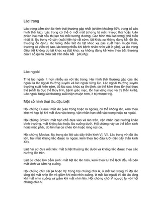 Lác trong
Lác trong bẩm sinh là hình thái thường gặp nhất (chiếm khoảng 40% trong số các
hình thái lác). Lác trong có thể ở một mắt (chứng tỏ mắt nhược thị) hoặc luân
phiên hai mắt nếu thị lực hai mắt tương đương. Các hình thái lác trong phổ biến
nhất là: lác trong vô căn (xuất hiện từ rất sớm, tật khúc xạ không đáng kể, độ lác
thường ổn định), lác trong điều tiết do tật khúc xạ (lác xuất hiện muộn hơn,
thường có viễn thị cao, lác trong nhiều khi bệnh nhân nhìn vật ở gần), và lác trong
điều tiết không do tật khúc xạ (tật khúc xạ không đáng kể kèm theo bất thường
của tỉ số qui tụ điều tiết trên điều tiết [AC/A]).
Lác ngoài
Tỉ lệ lác ngoài ít hơn nhiều so với lác trong. Hai hình thái thường gặp của lác
ngoài là lác ngoài thường xuyên và lác ngoài từng lúc. Lác ngoài thường xuyên
thường xuất hiện sớm, độ lác cao, khúc xạ ổn định, có thể kèm theo tổn hại thực
thể (nhất là đục thể thủy tinh, bệnh giác mạc, tổn hại võng mạc và thị thần kinh).
Lác ngoài từng lúc thường xuất hiện muộn hơn, ít bị nhược thị).
Một số hình thái lác đặc biệt
Hội chứng Duane: mắt lác (vào trong hoặc ra ngoài), có thể không lác, kèm theo
khe mi hẹp lại khi mắt đưa vào trong, vận nhãn hạn chế vào trong hoặc ra ngoài.
Hội chứng Brown: mắt hạn chế đưa vào và lên trên, vận nhãn các hướng khác
bình thường, mắt không lác hoặc lác xuống dưới. Hội chứng này có thể bẩm sinh
hoặc mắc phải, do tổn hại cơ chéo lớn hoặc ròng rọc cơ.
Hội chứng Mobius: lác trong do liệt các dây thần kinh VI, VII. Lác trong với độ lác
lớn, hai mắt không liếc được ra ngoài, kèm theo teo đầu lưỡi (liệt dây thần kinh
XII).
Liệt hai cơ đưa mắt lên: mắt bị liệt thường lác dưới và không liếc được theo các
hướng lên trên.
Liệt cơ chéo lớn bẩm sinh: mắt liệt lác lên trên, kèm theo tư thế lệch đầu về bên
mắt lành và cằm hạ xuống.
Hội chứng chữ cái (A hoặc V): trong hội chứng chữ A, ở mắt lác trong thì độ lác
tăng khi mắt nhìn lên và giảm khi mắt nhìn xuống, ở mắt lác ngoài thì độ lác tăng
khi mắt nhìn xuống và giảm khi mắt nhìn lên. Hội chứng chữ V ngược lại với hội
chứng chữ A.
 