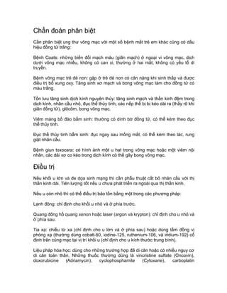 Chẩn đoán phân biệt
Cần phân biệt ung thư võng mạc với một số bệnh mắt trẻ em khác cũng có dấu
hiệu đồng tử trắng:
Bệnh Coats: những biến đổi mạch máu (giãn mạch) ở ngoại vi võng mạc, dịch
dưới võng mạc nhiều, không có can xi, thường ở hai mắt, không có yếu tố di
truyền.
Bệnh võng mạc trẻ đẻ non: gặp ở trẻ đẻ non có cân nặng khi sinh thấp và được
điều trị bổ xung oxy. Tăng sinh xơ mạch và bong võng mạc làm cho đồng tử có
màu trắng.
Tồn lưu tăng sinh dịch kính nguyên thủy: tăng sinh mạch và thần kinh đệm trong
dịch kính, nhãn cầu nhỏ, đục thể thủy tinh, các nếp thể bị bị kéo dài ra (thấy rõ khi
giãn đồng tử), glôcôm, bong võng mạc.
Viêm màng bồ đào bẩm sinh: thường có dính bờ đồng tử, có thể kèm theo đục
thể thủy tinh.
Đục thể thủy tinh bẩm sinh: đục ngay sau mống mắt, có thể kèm theo lác, rung
giật nhãn cầu.
Bệnh giun toxocara: có hình ảnh một u hạt trong võng mạc hoặc một viêm nội
nhãn, các dải xơ co kéo trong dịch kính có thể gây bong võng mạc.
Điều trị
Nếu khối u lớn và đe dọa sinh mạng thì cần phẫu thuật cắt bỏ nhãn cầu với thị
thần kinh dài. Tiên lượng tốt nếu u chưa phát triển ra ngoài qua thị thần kinh.
Nếu u còn nhỏ thì có thể điều trị bảo tồn bằng một trong các phương pháp:
Lạnh đông: chỉ định cho khối u nhỏ và ở phía trước.
Quang đông hồ quang xenon hoặc laser (argon và krypton): chỉ định cho u nhỏ và
ở phía sau.
Tia xạ: chiếu từ xa (chỉ định cho u lớn và ở phía sau) hoặc dùng tấm đồng vị
phóng xạ (thường dùng cobalt-60, iodine-125, ruthenium-106, và iridium-192) cố
định trên củng mạc tại vị trí khối u (chỉ định cho u kích thước trung bình).
Liệu pháp hóa học: dùng cho những trường hợp đã di căn hoặc có nhiều nguy cơ
di căn toàn thân. Những thuốc thường dùng là vincristine sulfate (Oncovin),
doxorubicine (Adriamycin), cyclophosphamite (Cytoxane), carboplatin
 