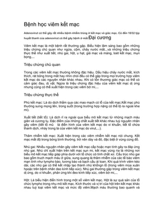 Bệnh học viêm kết mạc
Adenovirut có thể gây rất nhiều bệnh nhiễm trùng ở kết mạc và giác mạc. Có đến 10/32 týp
huyết thanh của adenovirut có thể gây bệnh ở mắt.Đại cương
Viêm kết mạc là một bệnh rất thường gặp. Biểu hiện lâm sàng bao gồm những
triệu chứng chủ quan như ngứa, cộm, chảy nước mắt...và những triệu chứng
thực thể như xuất tiết, nhú gai, hột, u hạt, giả mạc và màng, loét kết mạc, mụn
bọng,...
Triệu chứng chủ quan
Trong các viêm kết mạc thường không đặc hiệu. Dấu hiệu chảy nước mắt, kích
thích, rát bỏng trong mắt hay nhìn chói đều có thể gặp trong mọi trường hợp viêm
kết mạc do các nguyên nhân khác nhau. Khi có tổn thương giác mạc có thể có
cảm giác đau, dị vật. Ngứa là triệu chứng đặc hiệu của viêm kết mạc dị ứng
nhưng cũng có thể xuất hiện trong các viêm bờ mi,...
Triệu chứng thực thể
Phù kết mạc: Là do dịch thấm qua các mao mạch có lỗ của kết mạc.Kết mạc phù
thường sưng mọng lên, trong suốt (trong trường hợp nặng có thể lộ ra ngoài khe
mi).
Xuất tiết (tiết tố): Là dịch rỉ ra ngoài qua biểu mô kết mạc từ những mạch máu
giãn và cương tụ. Đặc điểm của những chất xuất tiết khác nhau tuỳ nguyên nhân
gây viêm (tiết tố mủ là điển hình của viêm kết mạc do vi khuẩn, tiết tố chứa
thanh dịch, nhày trong là của viêm kết mạc do virut,...).
Thâm nhiễm kết mạc: Xuất hiện trong các viêm nhiễm kết mạc nói chung. Kết
mạc mất độ trong bóng bình thường, trở nên dày và đỏ, đặc biệt ở vùng cùng đồ.
Nhú gai: Nhiều nguyên nhân gây viêm kết mạc cấp hoặc mạn tính gây ra đáp ứng
nhú gai. Nhú chỉ xuất hiện trên kết mạc sụn mi, kết mạc vùng rìa là những nơi
biểu mô kết mạc tiếp giáp phía dưới với tổ chức có tính chất xơ. Cấu trúc nhú gai
bao gồm truch mạch máu ở giữa, xung quang là thâm nhiễm của các tế bào viêm
mạn tính như lympho bào, tương bào và bạch cầu ái toan. Khi quá trình viêm kéo
dài, các nhú gai có thể kết nhập tạo thành nhú khổngn lồ (trong viêm mùa xuân
hpoặc trên bệnh nhân deo kính tiếp xúc). Nhú gai thường gặp trong viêm kết mạc
dị ứng, do vi khuẩn, phản ứng khi đeo kính tiếp xúc, viêm bờ mi,...
Hột: Là biểu hiện điển hình trong một số viêm kết mạc. Hột là sự quá sản của tổ
chức lympho trong nhu mô kết mạc. Kích thước và vị trí của hột trên kết mạc khác
nhau tuỳ loại viêm kết mạc và mức độ viêm.Mạch máu thường bao quanh và
 