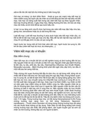 xâmm lấn lên bề mặt hột chứ không bcó ở bên trong hột.
Giả mạc và màng: Là dịch thấm fibrin thoát ra qua các mạch máu kết mạc bị
viêm nhiễm cùng các bạch cầu đa nhân và có thể đông lại trên bề mặt biểu mô kết
mạc. Giả mạc và màng xuất hiện trong các viêm kết mạc tuỳ theo nguyên nhân.
Giả mạc thường dễ bóc, ít gây chảy máu. Màng thường khó bóc, khi bóc sẽ chảy
máu rât nhiều và khi khỏi để lại sẹo dưới biểu mô.
U hạt: Là sự tăng sinh của tổ chức hạt trong các viêm kết mạc đặc hiệu như lao,
giang mai, sarcoidosis hoặc do dị vật trong kết mạc.
Loét kết mạc: Loét kết mạc thường ở phía dưới hoặc trên kết mạc nhãn cầu, có
thể bị tiết tố kết mạc hoặc giả mạc che lấp. Nếu để hai bề mặt kết mạc loét dính
nhau thì có thể gây dính mi cầu và cạn cùng đồ.
Hạch trước tai: trong một số hình thái viêm kết mạc, hạch trước tai sưng to, đôi
khi ấn đau (viêm kết mạc do virut, do chlamydia,...).
Viêm kết mạc do vi khuẩn
Đặc điểm chung
Viêm kết mạc do vi khuẩn đôi khi có thể nghiêm trọng và ảnh hưởng đến thị lực
nếu nguyên nhân do các vi khuẩn có độc tính cao. Nguyên nhân gây bệnh thường
là liên cầu, tụ cầu, phế cầu, lậu cầu, Haemophilus influenza, trực khuẩn Weeks,
Moraxella Lacunata,…Bệnh thường khởi phát đột ngột (nếu cấp tính), lúc đầu ở
một mắt,sau lan sang mắt kia.
Triệu chứng chủ quan thường bắt đầu là cộm như có cát trong mắt, bỏng rát và
nhiều tiết tố làm mắt khó mở vào buổi sáng khi ngủ dậy.Triệu chứng khách quan:
hai mi sưng nề, có tiết tố bám khô.Tiết tố ban đầu có dạng loãng giống như viêm
kết mạc do virut, sau chuyển sang mủ nhầy.Kết mạc cương tụ ở cùng đồ và mi.
Có thể xuất hiện màng giả ở kết mạc. Giác mạc ít bị thâm nhiễm, tuy nhiên có thể
có viêm giác mạc chấm nông và thâm nhiễm vùng rìa. Nếu nguyên nhân do tụ
cầu thì thường kèm theo nhọt mụn ở ngoài da. Nếu nguyên nhân do liên cầu thì
thường có loét ở mặt hay nứt ở vùng khe mi. Nếu nguyên nhân do trực khuẩn
Weeks thì thường phát triển viêm kết mạc kèm thoát huyết. Chẩn đoán thường
dựa vào triệu chứng lâm sàng và cận lâm sàng: xét nghiệm soi tươi, soi trực tiếp
chất tiết tố, nuôi cấy vi khuẩn và làm kháng sinh đồ). Điều trị: rửa mắt bằng nước
muối sinh lý để loại bỏ tối đa tiết tố. Tiếp đó cho bệnh nhân tra kháng sinh (nước,
mỡ) 7-10 ngày. Trong trường hợp nhẹ, có thể dùng Cloramphenicol 0,4%.Trong
những trường hợp nặng hơn: có thể dùng Tobramicin, Neomicin,
ciprofloxacin,…Thuốc nhóm Quinolon chỉ dùng trong những trường hợp rất nặng
mà các thuốc khác không có tác dụng. Toàn thân có thể dùng kháng sinh trong
những trường hợp cần thiết. Để phòng bệnh, cần tuyên truyền giữ vệ sinh cá
nhân và môi trưòng, không tiếp xúc với người bị bệnh.
 