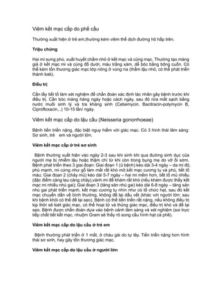 Viêm kết mạc cấp do phế cầu
Thường xuất hiện ở trẻ em,thường kèm viêm thể dịch đường hô hấp trên.
Triệu chứng
Hai mi sưng phù, xuất huyết chấm nhỏ ở kết mạc và củng mạc. Thường tạo màng
giả ở kết mạc mi và cùng đồ dưới, màu trắng xám, dễ bóc bằng bông cuốn. Có
thể kèm tổn thương giác mạc lớp nông ở vùng rìa (thẩm lậu nhỏ, có thể phát triển
thành loét).
Điều trị
Cần lấy tiết tố làm xét nghiệm để chẩn đoán xác định tác nhân gây bệnh trước khi
điều trị. Cần bóc màng hàng ngày hoặc cách ngày, sau đó rửa mắt sạch bằng
nước muối sinh lý và tra kháng sinh (Cebemycin, Bacitracin-polymycin B,
Ciprofloxacin,..) 10-15 lần/ ngày.
Viêm kết mạc cấp do lậu cầu (Neisseria gonorrhoeae)
Bệnh tiến triển nặng, đặc biệt nguy hiểm với giác mạc. Có 3 hình thái lâm sàng:
Sơ sinh, trẻ em và người lớn.
Viêm kết mạc cấp ở trẻ sơ sinh
Bệnh thường xuất hiện vào ngày 2-3 sau khi sinh khi qua đường sinh dục của
người mẹ bị nhiễm lậu hoặc thậm chí từ khi còn trong bụng mẹ do vỡ ối sớm.
Bệnh phát triển theo 3 giai đoạn: Giai đoạn 1 (ủ bệnh) kéo dài 3-4 ngày – da mi đỏ,
phù mạnh, mi cứng như gỗ làm mắt rất khó mở,kết mạc cương tụ và phù, tiết tố
máu; Giai đoạn 2 (chảy mủ) kéo dài 5-7 ngày – hai mi mềm hơn, tiết tố mủ nhiều
(đặc điểm càng lau càng chảy),vành mi để khám rất khó (nếu khám được thấy kết
mạc mi nhiều nhú gai); Giai đoạn 3 (tăng sản nhú gai) kéo dài 6-8 ngày – tăng sản
nhú gai phát triển mạnh, kết mạc cương tụ nhìn như có tổ chức hạt, sau đó kết
mạc chuyển dần về bình thường, không để lại dấu vết (khác với người lớn: sau
khi bệnh khỏi có thể để lại sẹo). Bệnh có thể tiến triển rất nặng, nếu không điều trị
kịp thời sẽ loét giác mạc, có thể hoại tử và thủng giác mạc, điều trị khó và để lại
sẹo. Bệnh được chẩn đoán dựa vào bệnh cảnh lâm sàng và xét nghiệm (soi trực
tiếp chất tiết kết mạc, nhuộm Gram sẽ thấy rõ song cầu hình hạt cà phê).
Viêm kết mạc cấp do lậu cầu ở trẻ em
Bệnh thường phát triển ở 1 mắt, ở cháu gái do tự lây. Tiến triển nặng hơn hình
thái sơ sinh, hay gây tổn thương giác mạc.
Viêm kết mạc cấp do lậu cầu ở người lớn
 