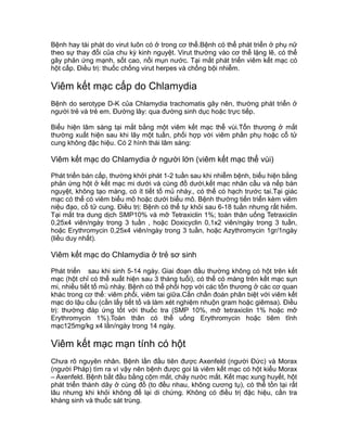Bệnh hay tái phát do virut luôn có ở trong cơ thể.Bệnh có thể phát triển ở phụ nữ
theo sự thay đổi của chu kỳ kinh nguyệt. Virut thường vào cơ thể lặng lẽ, có thể
gây phản ứng mạnh, sốt cao, nổi mụn nước. Tại mắt phát triển viêm kết mạc có
hột cấp. Điều trị: thuốc chống virut herpes và chống bội nhiễm.
Viêm kết mạc cấp do Chlamydia
Bệnh do serotype D-K của Chlamydia trachomatis gây nên, thường phát triển ở
người trẻ và trẻ em. Đường lây: qua đường sinh dục hoặc trực tiếp.
Biểu hiện lâm sàng tại mắt bằng một viêm kết mạc thể vùi.Tổn thương ở mắt
thường xuất hiện sau khi lây một tuần, phối hợp với viêm phần phụ hoặc cổ tử
cung không đặc hiệu. Có 2 hình thái lâm sàng:
Viêm kết mạc do Chlamydia ở người lớn (viêm kết mạc thể vùi)
Phát triển bán cấp, thường khởi phát 1-2 tuần sau khi nhiễm bệnh, biểu hiện bằng
phản ứng hột ở kết mạc mi dưới và cùng đồ dưới,kết mạc nhãn cầu và nếp bán
nguyệt, không tạo màng, có ít tiết tố mủ nhày., có thể có hạch trước tai.Tại giác
mạc có thể có viêm biểu mô hoặc dưới biểu mô. Bệnh thường tiến triển kèm viêm
niệu đạo, cổ tử cung. Điều trị: Bệnh có thể tự khỏi sau 6-18 tuần nhưng rất hiếm.
Tại mắt tra dung dịch SMP10% và mỡ Tetraxiclin 1%; toàn thân uống Tetraxiclin
0,25x4 viên/ngày trong 3 tuần , hoặc Doxicyclin 0,1x2 viên/ngày trong 3 tuần,
hoặc Erythromycin 0,25x4 viên/ngày trong 3 tuần, hoặc Azythromycin 1gr/1ngày
(liều duy nhất).
Viêm kết mạc do Chlamydia ở trẻ sơ sinh
Phát triển sau khi sinh 5-14 ngày. Giai đoạn đầu thường không có hột trên kết
mạc (hột chỉ có thể xuất hiện sau 3 tháng tuổi), có thể có màng trên kết mạc sụn
mi, nhiều tiết tố mủ nhày. Bệnh có thể phối hợp với các tổn thương ở các cơ quan
khác trong cơ thể: viêm phổi, viêm tai giữa.Cần chẩn đoán phân biệt với viêm kết
mạc do lậu cầu (cần lấy tiết tố và làm xét nghiệm nhuộn gram hoặc giêmsa). Điều
trị: thường đáp ứng tốt với thuốc tra (SMP 10%, mỡ tetraxiclin 1% hoặc mỡ
Erythromycin 1%).Toàn thân có thể uống Erythromycin hoặc tiêm tĩnh
mạc125mg/kg x4 lần/ngày trong 14 ngày.
Viêm kết mạc mạn tính có hột
Chưa rõ nguyên nhân. Bệnh lần đầu tiên được Axenfeld (người Đức) và Morax
(người Pháp) tìm ra vì vậy nên bệnh được goi là viêm kết mạc có hột kiểu Morax
– Axenfeld. Bệnh bắt đầu bằng cộm mắt, chảy nước mắt. Kết mạc xung huyết, hột
phát triển thành dãy ở cùng đồ (to đều nhau, không cương tụ), có thể tồn tại rất
lâu nhưng khi khỏi không để lại di chứng. Không có điều trị đặc hiệu, cần tra
kháng sinh và thuốc sát trùng.
Tải bản FULL (185 trang): https://bit.ly/3eLz84U
Dự phòng: fb.com/TaiHo123doc.net
 