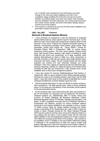 Ltd. In Cardiff I was involved from the initial factory pre-build, 
through to the inter-area cable installation and then to the 
completion stages installing the Production and Sound Control 
facilities, four editing suites, and voice over booths. Also included 
was the installation of studio wall boxes, the camera pods and looms 
and mobile monitor stands, and all the Information Display System 
screens around the building. 
 The company is intending to move into the fibre optic installation and 
termination market during 2015. 
1989 – Dec 2007 Freelance 
Electronic & Broadcast Systems Wireman 
 I have combined my experience in both the electronics & broadcast 
systems field to build up a wide customer base for nearly 20 years. On the 
electronics side I have worked with several local companies either at their 
premises or from home. Working from Engineers schematic drawings or 
sketches, manufacturing prototype control panels, switch panels, cable 
assemblies, printed circuit boards etc. During 2004/5 I worked for 
Schneider Electric PMS in Chippenham, Wilts, on various electro 
mechanical control systems. The work varied between compact panel 
wired, wall mounted boxes needing a high degree of dexterity to neatly 
install and wire looms and components, up to large ‘wardrobe’ sized 
cabinets (Manufactured by Sarel or Rittal e.g.) wiring components to 
terminals mounted on DIN rails and panels using single discreet wiring, 
multi-cored and ribbon cables. The job included liasing with the design 
engineers and working from their schematic drawings and wiring 
schedules. There was a degree of mechanical build and adjustment also, 
requiring measuring, marking out, drilling & tapping of the panels before 
mounting the DIN rails and components. It also included some on-site 
installation work on their power management systems. 
 I have also worked for Invensys Rail/Westinghouse Rail Systems in 
Chippenham, Wilts on various aspects of there railway signaling systems, 
including the wiring of their trackside location cases (locs) and the REB 
cabins. I have also wired racks for their projects re-signalling the London 
Underground (Metronet), and their Westpac signal box units. 
 Optimal Industrial Automation of Yate near Bristol is another company I 
have contracted to. The skills required were, similar to those mentioned 
above, for the wiring and manufacture of their automated control systems 
for the pharmaceutical industry. 
 On the broadcast side I have worked along with other subcontractors in 
the UK and abroad, for companies such as Indexlaunch Ltd (Andover), 
Television Systems Ltd., (Maidenhead), BBC TV Centre, Wood Lane 
(London), IP Kinloch (Reading), dB Broadcast (Witchford), Charter 
Broadcast (Boreham Wood), ITV Meridian Television (Southampton), and 
others. In 2003 I completed a four-year stint for ITV Meridian Television in 
Southampton and Newbury, carrying out various broadcast systems 
maintenance and systems installations and upgrades to keep a modern 
TV facility running. Sadly the merger between Granada and Carlton 
caused a downsizing of the Southampton site. Later in 2003 I spent two 
months in Lisbon, Portugal, working for TSL. Radio Television Portugal 
(RTP) was the customer and they were moving their television facility to a 
new building near the airport. I was involved mainly with the inter-area 
cable installation in the new building that included runs of well in excess of 
150 metres and covering several floors of the building. I also worked on 
the installation of the TV facilities in the new Scottish Parliament building 
in Edinburgh in the spring/summer of 2004 and various smaller local 
projects. Marriage and a move from Hampshire to the Eastern outskirts of 
Bristol in May 2004 presented new challenges and a need to build a new 
 
