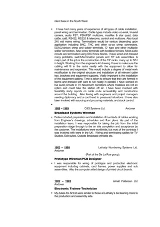 client base in the South West. 
 I have had many years of experience of all types of cable installation, 
panel wiring and termination. Cable types include video co-axial, tri-axial 
camera, audio FST, PSN/PSF multicore, musiflex & star quad, data 
cat5e, cat6, RS422, RS232 & telecoms, control and multicore. Also local 
240 volt mains wiring. Terminations would be various depending upon 
application including BNC, TNC and other co-ax crimp connectors, 
EDAC/varicon crimp and solder terminals, ‘D’ type and other multipole 
solder connectors. Also screw terminals with bootlace ferrules. Most audio 
circuits are terminated using IDC Krone blocks. I have wired and dressed 
many jackfields, switch/termination panels and 19” sub assemblies. A 
major part of the job is the construction of the 19” racks, many up to 52U 
in height. Working from the engineer’s kit drawing I have to make sure the 
cabling will fit in the racks neatly with the equipment to allow for 
maintenance and expansion. This would include a degree of metal work 
modification to the original structure and installation of all relevant cable 
tray, brackets and equipment supports. Vitally important is the installation 
of the equipment cabling. Time is taken to ensure that they are formed in 
looms and dressed with care to run neatly in parallel. I have worked on 
live audio circuits in TV Newsroom conditions where mistakes are not an 
option and could take the station off air. I have been involved with 
feasibility study reports on cable route accessibility and construction 
around the building. Also liasing with engineers and project managers 
needing diplomacy and a cool head in pressured situations. I have also 
been involved with sourcing and procuring materials, and stock control. 
 
1988 – 1989 C&S Systems Ltd. Andover 
Broadcast Systems Wireman 
 Duties included preparation and installation of hundreds of cables working 
from Engineer’s drawings, schedules and floor plans. As part of the 
installation team, I was responsible for taking the job from the initial 
preparation stage through to the on site completion and acceptance by 
the customer. The installations were worldwide, but most of the contracts I 
was involved with were in the UK. Wiring and terminating cables for TV 
Studios, Edit suites, Outside Broadcast vehicles etc. 
1983 – 1988 Lethaby Numbering Systems Ltd. 
Andover 
(Part of the De La Rue group). 
Prototype Wireman/PCB Designer 
 I was responsible for wiring of prototype and production electronic 
equipment including cabinets, card frames, power supplies and sub 
assemblies. Also the computer aided design of printed circuit boards. 
1982 – 1983 Arnall Patterson Ltd 
Andover 
Electronic Trainee Technician 
 My duties for APLtd were similar to those at Lethaby’s but leaning more to 
the production and assembly side. 
 