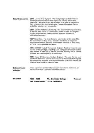 Security clearance 2012. London 2012 Olympics. The most prestigious of all worldwide 
sporting events required the most rigorous of security checks and 
clearance. Clearance access was achieved to all areas at the Olympic 
Park in Stratford, London, including the Press and Broadcast Centre, 
and all the satellite event venues also. 
2004. Scottish Parliament, Edinburgh. This project had many similarities 
to the one at the House of Commons in London in 1989, including the 
highest level of security clearance that is expected in this era of 
international terrorism. 
1997. Hong Kong. Top-level clearance was needed for this project for 
the Government of Hong Kong. It was the installation of temporary 
broadcast facilities for televising worldwide the handover of Hong Kong 
to China. The project took nine weeks. 
1996. EURO’96 Football Tournament. England. Top-level clearance was 
needed for this prestigious sporting event. Temporary broadcast facilities 
were installed in every one of the host Stadiums, including the TV camera 
positions, which was very handy on match days! 
1989. House Of Commons, London, England. This was the first ever 
installation of television cameras in the Houses Of Parliament which required 
top-level security clearance, as access was needed to all areas including the 
Chamber of the House Of Commons itself. 
Extracurricular 
activities 
I have supervised and trained a teenager, interested in electronics, on 
his two week Work Experience break from school. 
Education 1980 - 1983 The Cricklade College Andover 
TEC 1E Electronics / TEC 2E Electronics 

