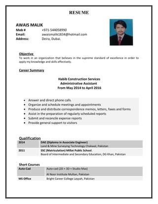 RESUME
Objective
To work in an organization that believes in the supreme standard of excellence in order to
apply my knowledge and skills effectively.
Career Summary
Habib Construction Services
Administrative Assistant
From May 2014 to April 2016
• Answer and direct phone calls.
• Organize and schedule meetings and appointments
• Produce and distribute correspondence memos, letters, faxes and forms
• Assist in the preparation of regularly scheduled reports
• Submit and reconcile expense reports
• Provide general support to visitors
Qualification
2014 DAE (Diploma in Associate Engineer)
Land & Mine Surveying Technology Chakwal, Pakistan
2011 SSC (Matriculation) Millat Public School.
Board of Intermediate and Secondary Education, DG Khan, Pakistan
Short Courses
Auto-Cad Auto-cad (2D + 3D + Studio Max)
Al Noor Institute Multan, Pakistan
MS Office Bright Career College Layyah, Pakistan
AWAIS MALIK
Mob # +971-544058990
Email: awaismalik1834@hotmail.com
Address: Deira, Dubai.
 