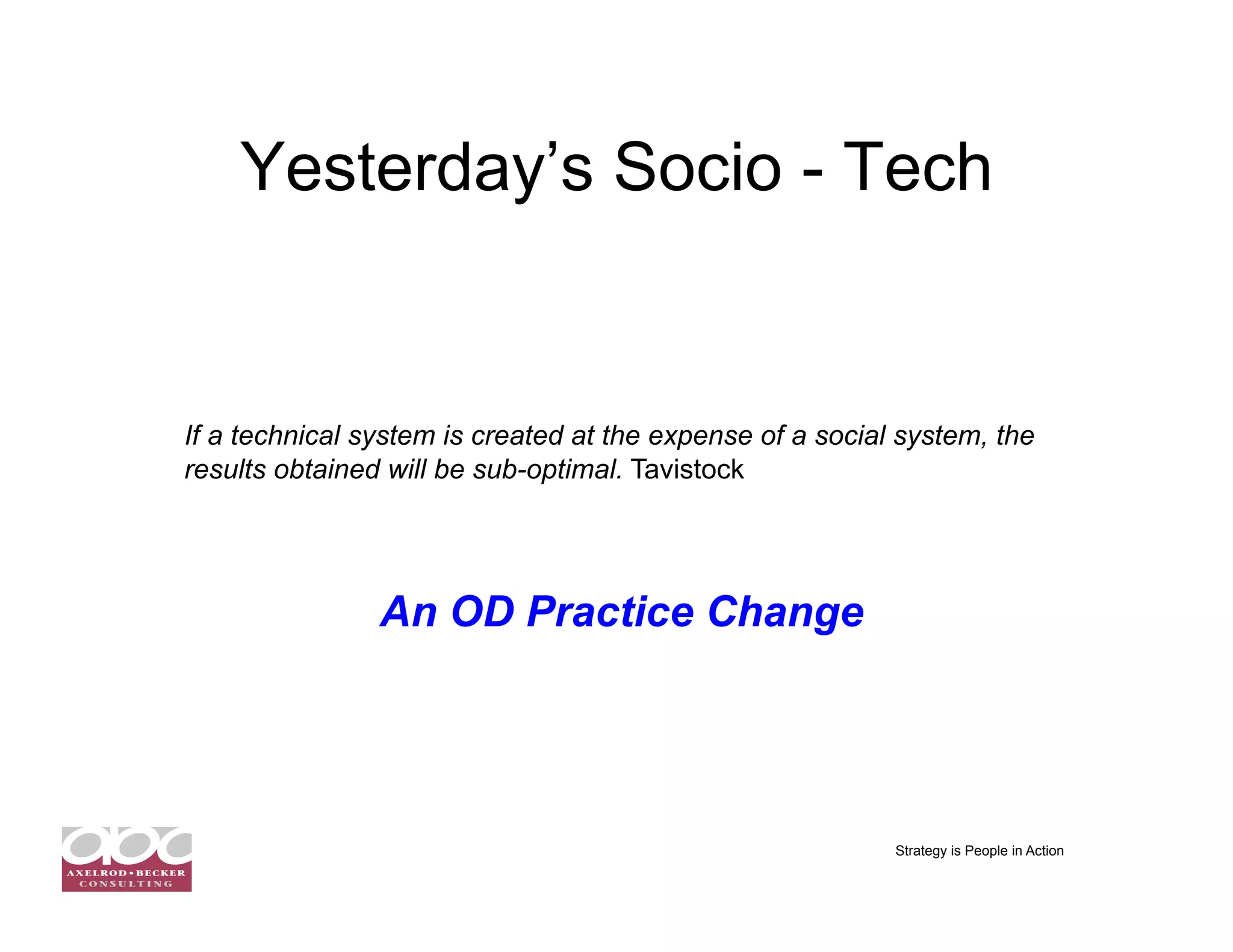 Yesterday’s Socio - Tech


If a technical system is created at the expense of a social system, the
results obtained will be sub-optimal. Tavistock




                An OD Practice Change




                                                           Strategy is People in Action
 