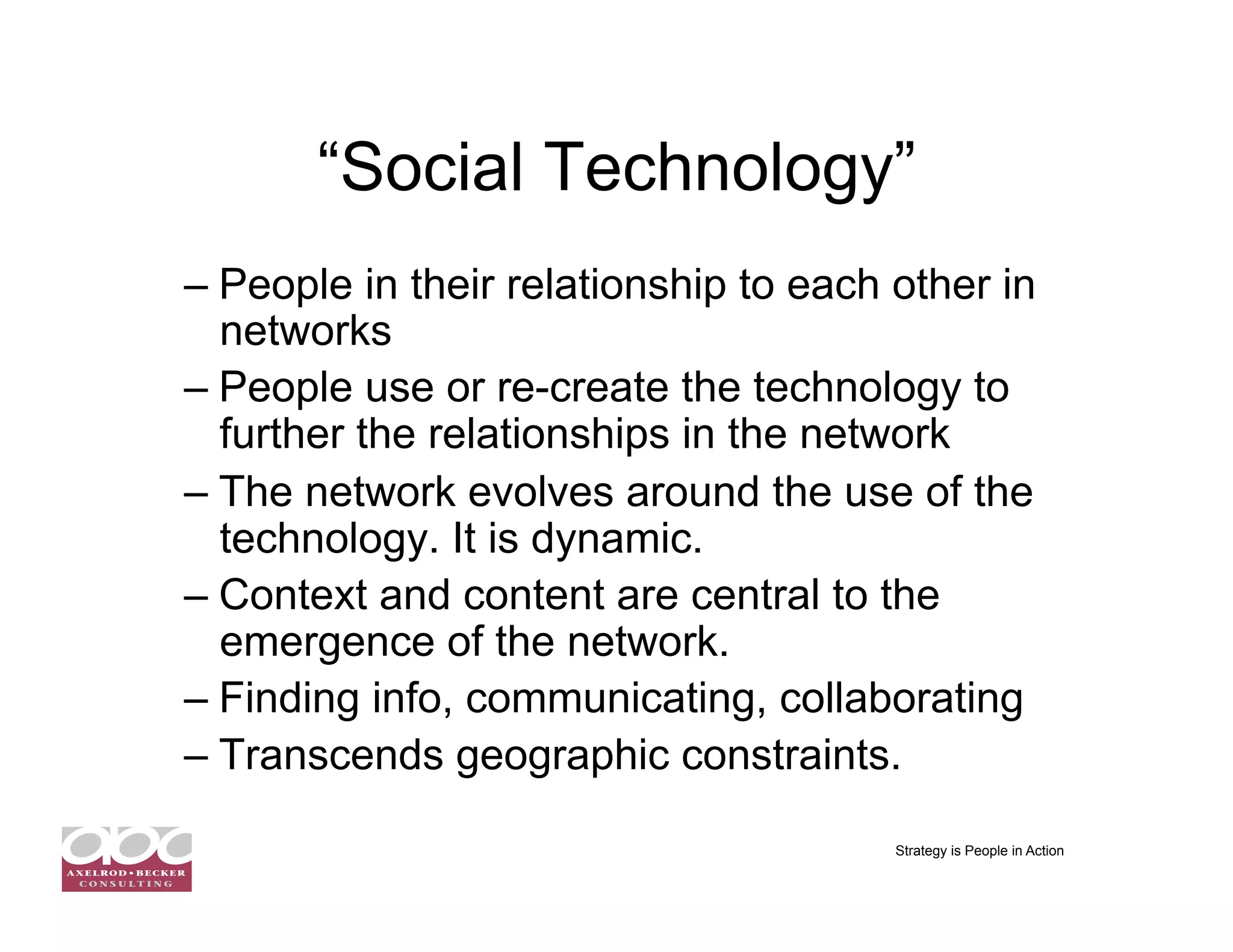 “Social Technology”
–  People in their relationship to each other in
   networks
–  People use or re-create the technology to
   further the relationships in the network
–  The network evolves around the use of the
   technology. It is dynamic.
–  Context and content are central to the
   emergence of the network.
–  Finding info, communicating, collaborating
–  Transcends geographic constraints.

                                        Strategy is People in Action
 
