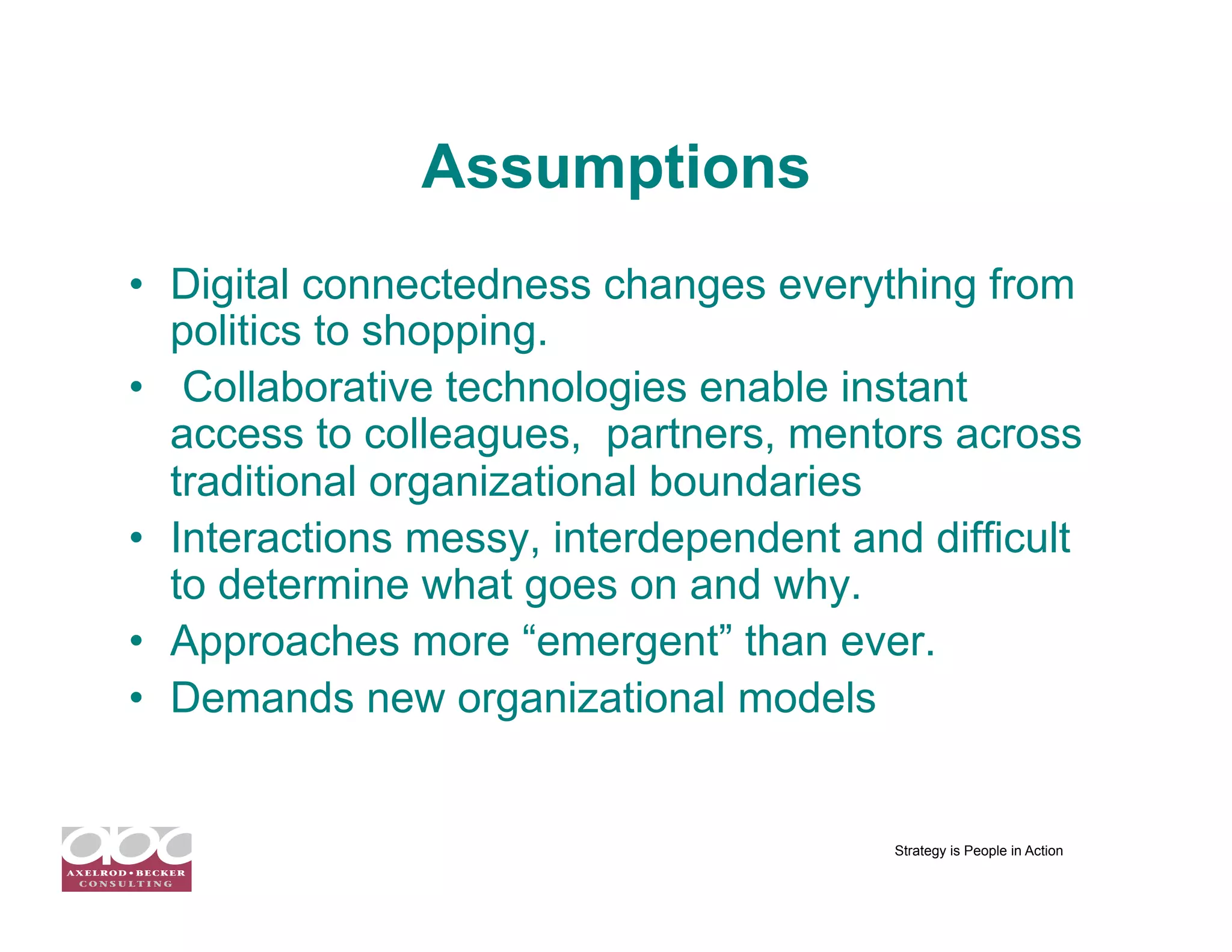 Assumptions
•  Digital connectedness changes everything from
   politics to shopping.
•  Collaborative technologies enable instant
   access to colleagues, partners, mentors across
   traditional organizational boundaries
•  Interactions messy, interdependent and difficult
   to determine what goes on and why.
•  Approaches more “emergent” than ever.
•  Demands new organizational models


                                        Strategy is People in Action
 