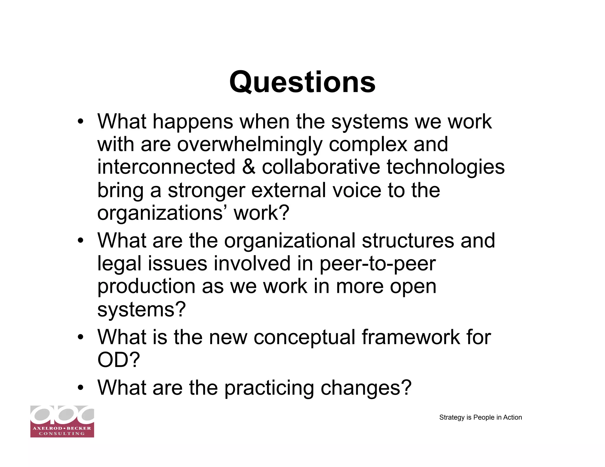 Questions
•  What happens when the systems we work
   with are overwhelmingly complex and
   interconnected & collaborative technologies
   bring a stronger external voice to the
   organizations’ work?
•  What are the organizational structures and
   legal issues involved in peer-to-peer
   production as we work in more open
   systems?
•  What is the new conceptual framework for
   OD?
•  What are the practicing changes?
                                      Strategy is People in Action
 