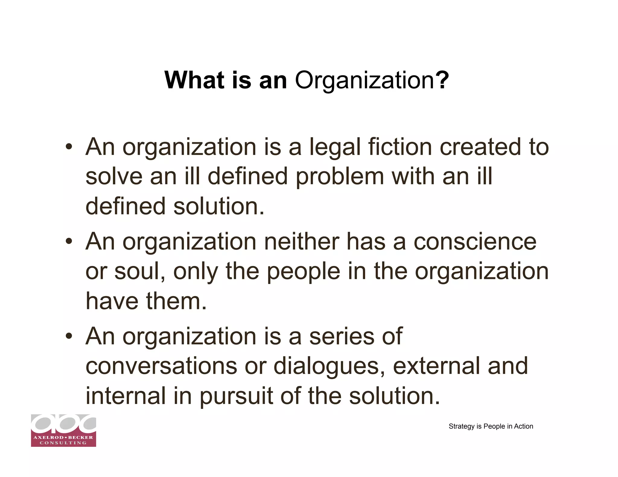 What is an Organization?

•  An organization is a legal fiction created to
   solve an ill defined problem with an ill
   defined solution.
•  An organization neither has a conscience
   or soul, only the people in the organization
   have them.
•  An organization is a series of
   conversations or dialogues, external and
   internal in pursuit of the solution.
                                      Strategy is People in Action
 