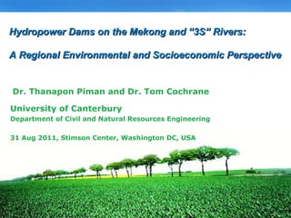 University of Canterbury Department of Civil and Natural Resources Engineering 31 Aug 2011, Stimson Center, Washington DC, USA Dr. Thanapon Piman and Dr. Tom Cochrane Hydropower Dams on the Mekong and “3S” Rivers: A Regional Environmental and Socioeconomic Perspective 