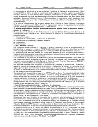 102 (Segunda Sección) DIARIO OFICIAL Miércoles 31 de agosto de 2016
En cumplimiento al artículo 21 de la Ley del Servicio Profesional de Carrera en la Administración Pública
Federal (LSPC) se deberá acreditar el cumplimiento de los siguientes requisitos legales: ser ciudadana o
ciudadano mexicano en pleno ejercicio de sus derechos o extranjero cuya condición migratoria permita la
función a desarrollar; no haber sido sentenciada(o) con pena privativa de libertad por delito doloso; tener
aptitud para el desempeño de sus funciones en el servicio público; no pertenecer al estado eclesiástico, ni ser
ministro de algún culto, y no estar inhabilitada(o) para el servicio público, ni encontrarse con algún otro
impedimento legal.
En el caso de trabajadores(as) que se hayan apegado a un Programa de Retiro Voluntario o Separación
Voluntaria en la Administración Pública Federal, su ingreso estará sujeto a lo dispuesto en la normatividad
aplicable, emitida por la Secretaría de Hacienda y Crédito Público.
2a. Etapas del proceso de selección, sistema de puntuación general, reglas de valoración general y
criterios de evaluación.
De acuerdo con el artículo 34 del Reglamento de la Ley del Servicio Profesional de Carrera en la
Administración Pública Federal (RLSPC), El procedimiento de selección de los aspirantes comprenderá las
siguientes etapas:
I. Revisión Curricular;
II. Exámenes de Conocimientos y Evaluaciones de Habilidades;
III. Evaluación de la Experiencia y Valoración del Mérito;
IV. Entrevistas; y
V. Determinación.
* Etapa I. Revisión Curricular.
Con fundamento en los numerales 213 y 215 de “El Acuerdo”, al momento en que el candidato registre su
participación a un concurso a través de “TRABAJAEN”, se llevará a cabo en forma automática la revisión
curricular, asignando un folio de participación o, en su caso, de rechazo que lo descartará del concurso.
La revisión curricular efectuada a través de “TRABAJAEN” se llevará a cabo, sin perjuicio de la revisión y
evaluación de la documentación que los(as) candidatos(as) deberán presentar para acreditar que cumplen
con los requisitos establecidos en la convocatoria.
Con fundamento en el numeral 192 de “El Acuerdo” cualquier persona podrá incorporar en “TRABAJAEN”, sin
que medie costo alguno, su información personal, curricular y profesional. Será responsabilidad de cada
interesado y, en su caso, de la Dirección General de Capital Humano y Desarrollo Organizacional (DGCHDO),
verificar que la información que se incorpore sea veraz y exacta.
Una vez que el interesado haya incorporado su información para configurar su perfil curricular y profesional, y
acepte las condiciones de uso y restricciones de registro, “TRABAJAEN” le asignará un número de folio de
registro general. Será responsabilidad de cada persona, y en su caso, de la DGCHDO o de la Unidad
de Política de Recursos Humanos en la Administración Pública Federal, constatar que únicamente cuente con
un sólo número de folio de registro general.
Cuando se advierta la duplicidad de registros en “TRABAJAEN”, el Comité Técnico de Selección advertirá al
aspirante de dicha circunstancia, exhortándole a cancelar o corregir la información y preservar un único
registro. Estos casos se informarán a la Secretaría de la Función Pública para que, en su caso, determine las
medidas que resulten pertinentes, en cumplimiento a lo dispuesto en el numeral 215 de “El Acuerdo”.
Asimismo, se les hace una cordial invitación para consultar el Manual de Usuario de “TRABAJAEN”, a través
del siguiente sitio: http://www.trabajaen.gob.mx/Descargas/ManualUsuario.pdf, a efecto de que en la revisión
curricular no sea descartado por errores u omisiones.
* Etapa II. Exámenes de conocimientos y evaluación de habilidades.
Con fundamento en los numerales 197 fracción V, 216, 217, 218 y 219 de “El Acuerdo” y conforme a las
reglas de valoración general determinadas por el Comité Técnico de Profesionalización, la calificación mínima
aprobatoria para los exámenes de conocimientos (exámenes técnicos), debe ser igual o superior a 80 en los
niveles jerárquicos de Subdirección de Area, Dirección de Area, Dirección General Adjunta, Dirección General,
que comprende el Servicio Profesional de Carrera. Este examen será motivo de descarte, en caso de tener un
puntaje inferior a 80, en una escala de 0 a 100 puntos.
Durante esta etapa y en el registro de candidatos que se presenten a dicha evaluación de conocimientos
técnicos se revisará exhaustivamente que la información registrada en el sistema de “TRABAJAEN” (nombre,
RFC, CURP) no presente algún tipo de inconsistencia respecto a lo registrado por el candidato contra la
documentación presentada (Identificación oficial, cédula de RFC expedido por el Servicio de Administración
Tributaria, Cédula de CURP expedida por la Secretaría de Gobernación), por lo que al detectarse dicha
inconsistencia será causa de descarte inmediato y no se permitirá presentar la evaluación técnica.
Si durante la aplicación de la Etapa II, se detectan inconsistencias en el RFC y/o la CURP, de la/del
candidata(o), se procederá a descartar inmediato, por lo que antes de presentar la Etapa II deberá realizar la
solicitud de corrección de datos ante la Secretaría de la Función Pública con Adrián Cervantes al Teléfono
20003000 ext. 4374, correo electrónico: acervantes@funcionpublica.gob.mx, o Jessica Martínez al Teléfono
20003000 ext. 4268, correo electrónico: jmmartinez@funcionpublica.gob.mx, anexando digitalización
siguientes documentos: Credencial del IFE, Cédula Fiscal y CURP.
 