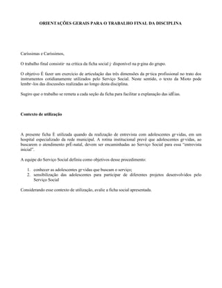 ORIENTAÇÕES GERAIS PARA O TRABALHO FINAL DA DISCIPLINA




Caríssimas e Caríssimos,

O trabalho final consistirá na crítica da ficha social já disponível na página do grupo.

O objetivo é fazer um exercício de articulação das três dimensões da prática profissional no trato dos
instrumentos cotidianamente utilizados pelo Serviço Social. Neste sentido, o texto da Mioto pode
lembrá-los das discussões realizadas ao longo desta disciplina.

Sugiro que o trabalho se remeta a cada seção da ficha para facilitar a explanação das idéias.



Contexto de utilização



A presente ficha é utilizada quando da realização de entrevista com adolescentes grávidas, em um
hospital especializado da rede municipal. A rotina institucional prevê que adolescentes grávidas, ao
buscarem o atendimento pré-natal, devem ser encaminhadas ao Serviço Social para essa “entrevista
inicial”.

A equipe do Serviço Social definiu como objetivos desse procedimento:

   1. conhecer as adolescentes grávidas que buscam o serviço;
   2. sensibilização das adolescentes para participar de diferentes projetos desenvolvidos pelo
      Serviço Social

Considerando esse contexto de utilização, avalie a ficha social apresentada.
 