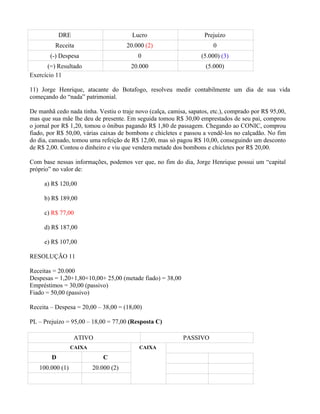 DRE                         Lucro                       Prejuízo
         Receita                      20.000 (2)                       0
        (-) Despesa                       0                       (5.000) (3)
       (=) Resultado                   20.000                       (5.000)
Exercício 11

11) Jorge Henrique, atacante do Botafogo, resolveu medir contabilmente um dia de sua vida
começando do “nada” patrimonial.

De manhã cedo nada tinha. Vestiu o traje novo (calça, camisa, sapatos, etc.), comprado por R$ 95,00,
mas que sua mãe lhe deu de presente. Em seguida tomou R$ 30,00 emprestados de seu pai, comprou
o jornal por R$ 1,20, tomou o ônibus pagando R$ 1,80 de passagem. Chegando ao CONIC, comprou
fiado, por R$ 50,00, várias caixas de bombons e chicletes e passou a vendê-los no calçadão. No fim
do dia, cansado, tomou uma refeição de R$ 12,00, mas só pagou R$ 10,00, conseguindo um desconto
de R$ 2,00. Contou o dinheiro e viu que vendera metade dos bombons e chicletes por R$ 20,00.

Com base nessas informações, podemos ver que, no fim do dia, Jorge Henrique possui um “capital
próprio” no valor de:

     a) R$ 120,00

     b) R$ 189,00

     c) R$ 77,00

     d) R$ 187,00

     e) R$ 107,00

RESOLUÇÃO 11

Receitas = 20.000
Despesas = 1,20+1,80+10,00+ 25,00 (metade fiado) = 38,00
Empréstimos = 30,00 (passivo)
Fiado = 50,00 (passivo)

Receita – Despesa = 20,00 – 38,00 = (18,00)

PL – Prejuízo = 95,00 – 18,00 = 77,00 (Resposta C)

                  ATIVO                                    PASSIVO
                 CAIXA                    CAIXA
        D                    C
   100.000 (1)           20.000 (2)
 