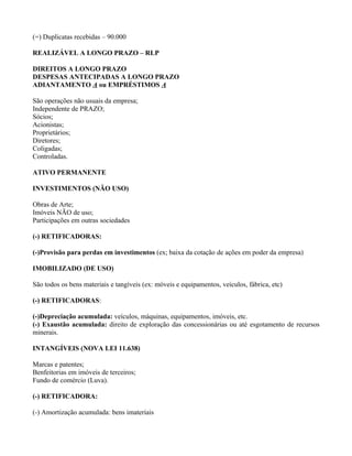 (=) Duplicatas recebidas – 90.000

REALIZÁVEL A LONGO PRAZO – RLP

DIREITOS A LONGO PRAZO
DESPESAS ANTECIPADAS A LONGO PRAZO
ADIANTAMENTO A ou EMPRÉSTIMOS A

São operações não usuais da empresa;
Independente de PRAZO;
Sócios;
Acionistas;
Proprietários;
Diretores;
Coligadas;
Controladas.

ATIVO PERMANENTE

INVESTIMENTOS (NÃO USO)

Obras de Arte;
Imóveis NÃO de uso;
Participações em outras sociedades

(-) RETIFICADORAS:

(-)Provisão para perdas em investimentos (ex; baixa da cotação de ações em poder da empresa)

IMOBILIZADO (DE USO)

São todos os bens materiais e tangíveis (ex: móveis e equipamentos, veículos, fábrica, etc)

(-) RETIFICADORAS:

(-)Depreciação acumulada: veículos, máquinas, equipamentos, imóveis, etc.
(-) Exaustão acumulada: direito de exploração das concessionárias ou até esgotamento de recursos
minerais.

INTANGÍVEIS (NOVA LEI 11.638)

Marcas e patentes;
Benfeitorias em imóveis de terceiros;
Fundo de comércio (Luva).

(-) RETIFICADORA:

(-) Amortização acumulada: bens imateriais
 
