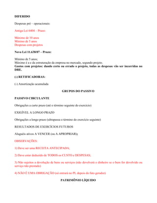 DIFERIDO

Despesas pré – operacionais:

Antiga Lei 6404 – Prazo:

Máximo de 10 anos
Mínimo de 5 anos
Despesas com projetos

Nova Lei 11.638/07 – Prazo:

Mínimo de 5 anos;
Máximo é a e da estruturação da empresa no mercado, segundo projeto.
Gastos com projetos: dando certo ou errado o projeto, todas as despesas vão ser incorridas no
DRE.

(-) RETIFICADORAS:

(-) Amortização acumulada

                                      GRUPOS DO PASSIVO

PASSIVO CIRCULANTE

Obrigações a curto prazo (até o término seguinte do exercício)

EXIGÍVEL A LONGO PRAZO

Obrigações a longo prazo (ultrapassa o término do exercício seguinte)

RESULTADOS DE EXERCÍCIOS FUTUROS

Aluguéis ativos A VENCER (ou A APROPRIAR);

OBSERVAÇÕES:

1) Deve ser uma RECEITA ANTECIPADA;

2) Deve estar deduzido de TODOS os CUSTO e DESPESAS;

3) Não sujeitos a devolução de bens ou serviços (não devolverá o dinheiro se o bem for devolvido ou
serviço não prestado)

4) NÃO É UMA OBRIGAÇÃO (só entrará no PL depois do fato gerador)

                                     PATRIMÔNIO LÍQUIDO
 