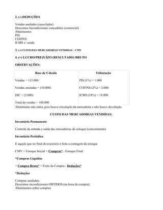 2. (-) DEDUÇÕES

Vendas anuladas (canceladas)
Descontos Incondicionais concedidos (comercial)
Abatimentos
PIS
COFINS
ICMS s/ venda

3. (-) CUSTO DAS MERCADORIAS VENDIDAS – CMV

4. (=) LUCRO/PREJUÍZO (RESULTADO) BRUTO

OBSERVAÇÕES:

                Base de Cálculo                               Tributação

Vendas = 115.000                                  PIS (1%) = 1.000

Vendas anuladas = (10.000)                        COFINS (2%) = 2.000

DIC = (5.000)                                     ICMS (18%) = 18.000

Total de vendas = 100.000
Abatimento não entra, pois houve circulação da mercadoria e não houve devolução.

                           CUSTO DAS MERCADORIAS VENDIDAS:

Inventário Permanente

Controle da entrada e saída das mercadorias do estoque (concomitante)

Inventário Periódico

É aquele que no final do exercício é feita a contagem do estoque

CMV = Estoque Inicial + Compras* - Estoque Final

*Compras Líquidas

= Compra Bruta* + Frete da Compra - Deduções*

*Deduções

Compras anuladas;
Descontos incondicionais OBTIDOS (na hora da compra);
Abatimentos sobre compras
 