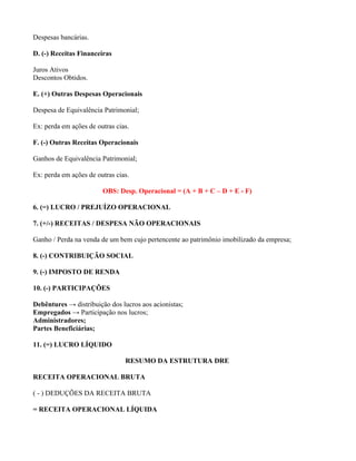 Despesas bancárias.

D. (-) Receitas Financeiras

Juros Ativos
Descontos Obtidos.

E. (+) Outras Despesas Operacionais

Despesa de Equivalência Patrimonial;

Ex: perda em ações de outras cias.

F. (-) Outras Receitas Operacionais

Ganhos de Equivalência Patrimonial;

Ex: perda em ações de outras cias.

                        OBS: Desp. Operacional = (A + B + C – D + E - F)

6. (=) LUCRO / PREJUÍZO OPERACIONAL

7. (+/-) RECEITAS / DESPESA NÃO OPERACIONAIS

Ganho / Perda na venda de um bem cujo pertencente ao patrimônio imobilizado da empresa;

8. (-) CONTRIBUIÇÃO SOCIAL

9. (-) IMPOSTO DE RENDA

10. (-) PARTICIPAÇÕES

Debêntures → distribuição dos lucros aos acionistas;
Empregados → Participação nos lucros;
Administradores;
Partes Beneficiárias;

11. (=) LUCRO LÍQUIDO

                                RESUMO DA ESTRUTURA DRE

RECEITA OPERACIONAL BRUTA

( - ) DEDUÇÕES DA RECEITA BRUTA

= RECEITA OPERACIONAL LÍQUIDA
 