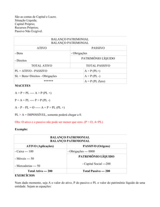 São as contas de Capital e Lucro.
Situação Líquida;
Capital Próprio;
Recursos Próprios;
Passivo Não Exigível.

                               BALANÇO PATRIMONIAL
                               BALANÇO PATRIMONIAL
                  ATIVO                                    PASSIVO
- Bens                                     - Obrigações
                                                   PATRIMÔNIO LÍQUIDO
- Direitos
             TOTAL ATIVO                               TOTAL PASSIVO
PL = ATIVO - PASSIVO                                  A > P (PL+)
SL = Bens+Direitos - Obrigações                       A < P (PL -)
                       ******                         A = P (PL Zero)
MACETES

A = P + PL ---- A > P (PL +)

P = A + PL ---- P > P (PL -)

A – P – PL = O ----- A = P + PL (PL +)

PL > A = IMPOSSÍVEL, somente poderá chegar a 0.

Obs: O ativo e o passivo não pode ser menor que zero. (P = O; A=PL)

Exemplo:

                               BALANÇO PATRIMONIAL
                               BALANÇO PATRIMONIAL
         ATIVO (Aplicações)                         PASSIVO (Origens)
- Caixa --- 100                          - Obrigações --- 0000
                                                 PATRIMÔNIO LÍQUIDO
- Móveis --- 50
                                                    - Capital Social ---200
- Mercadorias --- 50
      Total Ativo --- 200                           Total Passivo --- 200
EXERCÍCIOS

Num dado momento, seja A o valor do ativo, P do passivo e PL o valor do patrimônio líquido de uma
entidade. Sejam as equações:
 