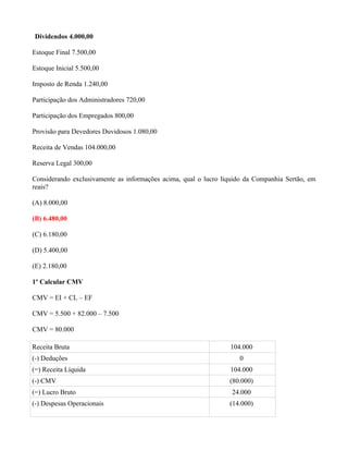 Dividendos 4.000,00

Estoque Final 7.500,00

Estoque Inicial 5.500,00

Imposto de Renda 1.240,00

Participação dos Administradores 720,00

Participação dos Empregados 800,00

Provisão para Devedores Duvidosos 1.080,00

Receita de Vendas 104.000,00

Reserva Legal 300,00

Considerando exclusivamente as informações acima, qual o lucro líquido da Companhia Sertão, em
reais?

(A) 8.000,00

(B) 6.480,00

(C) 6.180,00

(D) 5.400,00

(E) 2.180,00

1º Calcular CMV

CMV = EI + CL – EF

CMV = 5.500 + 82.000 – 7.500

CMV = 80.000

Receita Bruta                                                    104.000
(-) Deduções                                                        0
(=) Receita Líquida                                              104.000
(-) CMV                                                          (80.000)
(=) Lucro Bruto                                                   24.000
(-) Despesas Operacionais                                        (14.000)
 